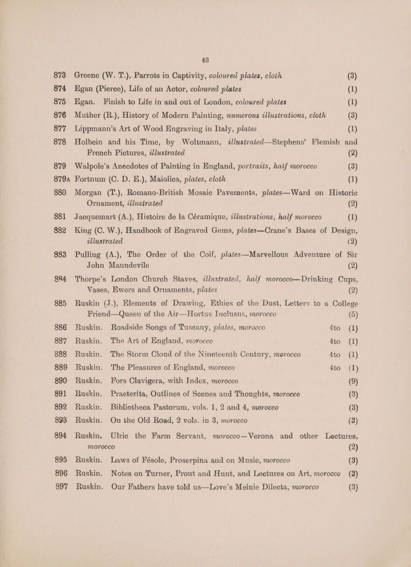 873 874 875 876 877 878 879 879A 880 881 882 883 884 885 886 887 888 889 890 891 892 893 894 895 896 45 Greene (W. T.), Parrots in Captivity, colowred plates, cloth (3) Higan (Pierce), Life of an Actor, colowred plates (1) Egan. Finish to Life in and out of London, colowred plates (1) Muther (R.), History of Modern Painting, nwmerous illustrations, cloth (3) Lippmann’s Art of Wood Engraving in Italy, plates (1) Holbein and his Time, by Woltmann, tllustrated—Stephens’ Flemish and French Pictures, azlustrated (2) Walpole’s Anecdotes of Painting in England, portrazts, half morocco (3) Fortnum (C. D. H.), Maiolica, plates, cloth (1) Morgan (T.), Romano-British Mosaic Pavements, plates—Ward on Historic Ornament, illustrated (2) Jacquemart (A.), Histoire de la Céramique, tllustrations, half morocco (1) King (C. W.), Handbook of Engraved Gems, plates—Crane’s Bases of Design, ellustrated (2) Pulling (A.), The Order of the Coif, plates—Marvellous Adventure of Sir John Maundevile (2) Thorpe’s London Church Staves, 2lustrated, half morocco—Drinking Cups, Vases, Ewers and Ornaments, plates (2) Ruskin (J.), Elements of Drawing, Ethics of the Dust, Letters to a College Friend—Queen of the Air—Hortus Inclusus, morocco (5) Ruskin. Roadside Songs of Tuscany, plates, morocco 4to (1) Ruskin. The Art of England, morocco 4to (1) Ruskin. The Storm Cloud of the Nineteenth Century, morocco 4to (1) Ruskin. The Pleasures of England, morocco 4t0 (1) Ruskin. Fors Clavigera, with Index, morocco (9) Ruskin. Praeterita, Outlines of Scenes and Thoughts, moroceo (3) Ruskin. Bibliotheca Pastorum, vols. 1, 2 and 4, morocco (3) Ruskin. On the Old Road, 2 vols. in 3, morocco (3) Ruskin. Ulric the Farm Servant, morocco—Verona and other Lectures, Morocco (2) Ruskin. Laws of Fésole, Proserpina and on Music, morocco (3) Ruskin. Notes on Turner, Prout and Hunt, and Lectures on Art, morocco (8)