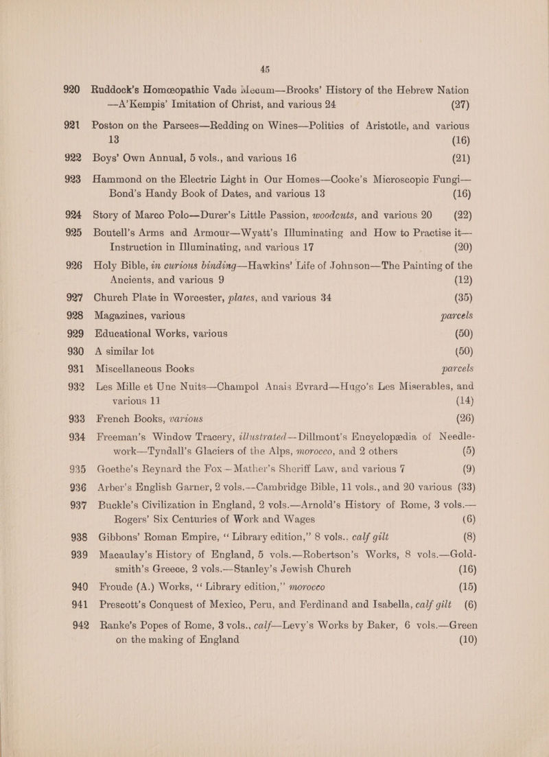 920 921 922 923 924 925 926 927 928 929 930 931 932 933 934 935 936 937 938 939 940 941 942 45 Ruddock’s Homeopathic Vade Mecum—Brooks’ History of the Hebrew Nation —A’Kempis’ Imitation of Christ, and various 24 (27) Poston on the Parsees—Redding on Wines—Politics of Aristotle, and various 13 (16) Boys’ Own Annual, 5 vols., and various 16 (21) Hammond on the Hlectric Light in Our Homes—Cooke’s Microscopic Fungi— Bond’s Handy Book of Dates, and various 13 (16) Story of Marco Polo—Durer’s Little Passion, woodcuts, and various 20 (22) Boutell’s Arms and Armour—Wyatt’s Illuminating and How to Practise it— Instruction in Illuminating, and various 17 (20) Holy Bible, i curious binding—Hawkins’ Life of Johngon—The Painting of the Ancients, and various 9 (12) Church Plate in Worcester, plates, and various 34 (35) Magazines, various parcels Educational Works, various (50) A similar lot (50) Miscellaneous Books parcels Les Mille et Une Nuits—Champol Anais Evrard—Hugo’s Les Miserables, and various 1] (14) French Books, various (26) Freeman’s Window Tracery, 2l/ustrated—Dillmont’s Encyclopeedia of Needle- work—Tyndall’s Glaciers of the Alps, morocco, and 2 others (5) Goethe’s Reynard the Fox — Mather’s Sheriff Law, and various 7 (9) Arber’s English Garner, 2 vols.--Cambridge Bible, 11 vols., and 20 various (33) Buckle’s Civilization in England, 2 vols.—Arnold’s History of Rome, 3 vols.— Rogers’ Six Centuries of Work and Wages (6) Gibbons’ Roman Empire, ‘‘ Library edition,” 8 vols.. calf galt (8) Macaulay’s History of England, 5 vols.—Robertson’s Works, 8 vols.—Gold- smith’s Greece, 2 vols.—Stanley’s Jewish Church (16) Froude (A.) Works, ‘“‘ Library edition,’ morocco (15) Prescott’s Conquest of Mexico, Peru, and Ferdinand and Isabella, calf gilt (6) Ranke’s Popes of Rome, 3 vols., calf—Levy’s Works by Baker, 6 vols.—Green on the making of England (10)