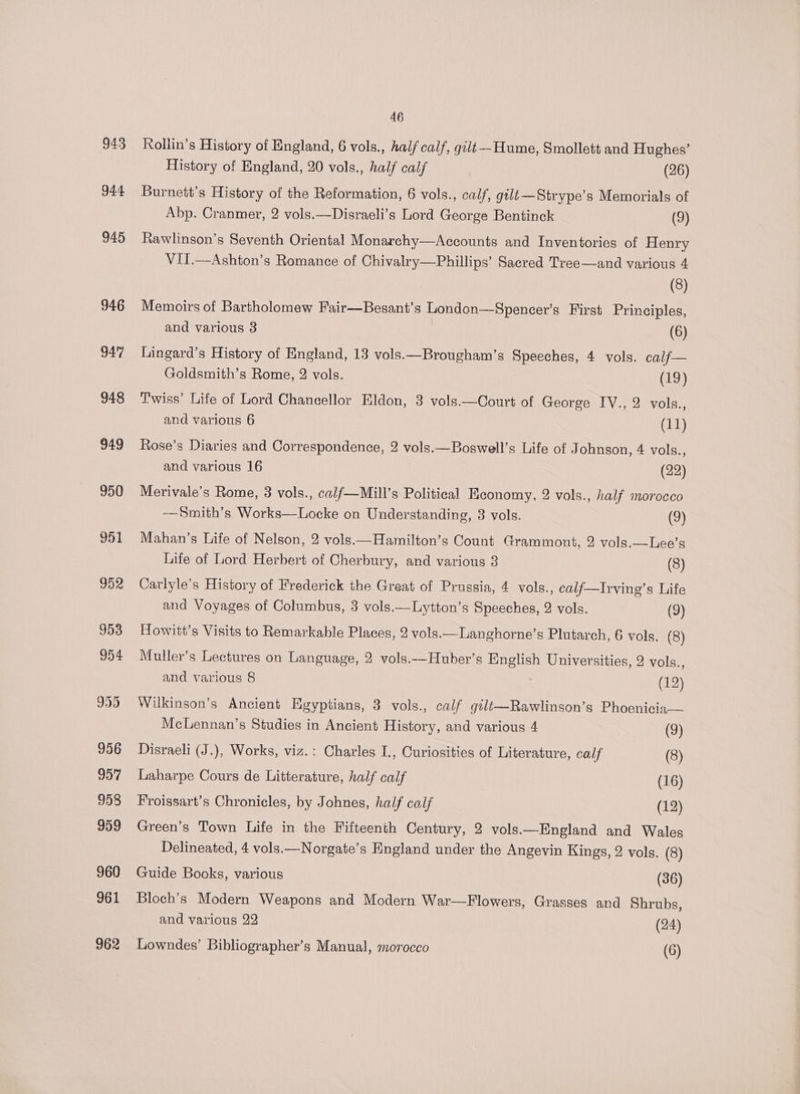 943 944 945 946 46 Rollin’s History of England, 6 vols., half calf, gilt--Hume, Smollett and Hughes’ History of England, 20 vols., half calf (26) Burnett’s History of the Reformation, 6 vols., calf, gilt—Strype’s Memorials of Abp. Cranmer, 2 vols.—Disraeli’s Lord George Bentinck (9) Rawlinson’s Seventh Oriental Monarchy—Accounts and Inventories of Henry VII.—Ashton’s Romance of Chivalry—Phillips’ Sacred Tree—and various 4 (8) Memoirs of Bartholomew Fair—Besant’s London—Spencer’s First Principles, and various 3 (6) Lingard’s History of England, 13 vols.—Brougham’s Speeches, 4 vols. calf— Goldsmith’s Rome, 2 vols. (19) Twiss’ Life of Lord Chancellor Eldon, 3 vols.—Court of George IV., 2 vols., and various 6 (11) Rose’s Diaries and Correspondence, 2 vols.—Boswell’s Life of J ohnson, 4 vols., and various 16 (22) Merivale’s Rome, 3 vols., calf—Mill’s Political Economy, 2 vols., half morocco -—Smith’s Works—Locke on Understanding, 3 vols. (9) Mahan’s Life of Nelson, 2 vols.—Hamilton’s Count Grammont, 2 vols.—Lee’s Life of Lord Herbert of Cherbury, and various 3 (8) Carlyle’s History of Frederick the Great of Prussia, 4 vols., calf—Irving’s Life and Voyages of Columbus, 3 vols.—Lytton’s Speeches, 2 vols. (9) Howitt’s Visits to Remarkable Places, 2 vols.—Langhorne’s Plutarch, 6 vols. (8) Muller’s Lectures on Language, 2 vols.—Huber’s English Universities, 2 vols., and various 8 (12) Wilkinson’s Ancient Egyptians, 3 vols., calf gilt—Rawlinson’s Phoenicia McLennan’s Studies in Ancient History, and various 4 (9) Disraeli (J.), Works, viz.: Charles I., Curiosities of Literature, calf (8) Laharpe Cours de Litterature, half calf (16) Froissart’s Chronicles, by Johnes, half calf (12) Green’s Town Life in the Fifteenth Century, 2 vols.—England and Wales Delineated, 4 vols.—Norgate’s England under the Angevin Kings, 2 vols. (8) Guide Books, various (36) Bloch’s Modern Weapons and Modern War—Flowers, Grasses and Shrubs, and various 22 (24)