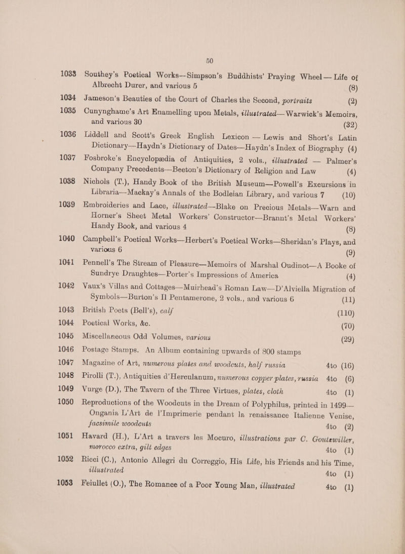 1033 1034 1035 1036 1037 1038 1039 1040 1041 1042 1043 1044 1045 1046 1047 1048 1049 1050 1051 1052 1053 50 Southey’s Poetical Works—Simpson’s Buddhists’ Praying Wheel — Life of Albrecht Durer, and various 5 (8) Jameson's Beauties of the Court of Charles the Second, portraits (2) Cunynghame’s Art Enamelling upon Metals, ¢llustrated—Warwick’s Memoirs, and various 30 (32) Liddell and Scott’s Greek English Lexicon — Lewis and Short’s Latin Dictionary--Haydn’s Dictionary of Dates—Haydn’s Index of Biography (4) Fosbroke’s Encyclopedia of Antiquities, 2 vols., illustrated — Palmeyr’s Company Precedents—Beeton’s Dictionary of Religion and Law (4) Nichols (T.), Handy Book of the British Museum—Powell’s Excursions in Libraria—Mackay’s Annals of the Bodleian Library, and various 7 (10) Embroideries and Lace, zllustrated—Blake on Precious Metals—Warn and Horner’s Sheet Metal Workers’ Constructor—Brannt’s Metal Workers’ Handy Book, and various 4 (8) Campbell’s Poetical Works—Herbert’s Poetical Works—Sheridan’s Plays, and various 6 (9) Pennell’s The Stream of Pleasure—Memoirs of Marshal Oudinot-—-A Booke of Sundrye Draughtes—Porter’s Impressions of America (4) Vaux’s Villas and Cottages—Muirhead’s Roman Law—D’ Alviella Migration of Symbols—Burton’s Il Pentamerone, 2 vols., and various 6 (11) British Poets (Bell’s), calf (110) Poetical Works, &amp;c. (70) Miscellaneous Odd Volumes, various (29) Postage Stamps. An Album containing upwards of 800 stamps Magazine of Art, numerous plates and woodcuts, half russia 4to (16) Pirolli (T.), Antiquities d’ Hereulanum, nwmerous copper plates,russia 4to (6) Vurge (D.), The Tavern of the Three Virtues, plates, cloth 4to (1) Reproductions of the Woodcuts in the Dream of Polyphilus, printed in 1499— Ongania L’Art de l’Imprimerie pendant la renaissance Italienne Venise, jacsemile woodcuts 4to (2) Havard (H.), L’Art a travers les Mocuro, illustrations par C. Goutewiller, morocco extra, gilt edges 4to (1) Ricci (C.), Antonio Allegri du Correggio, His Life, his Friends and his Time, sllustrated 4to (1)