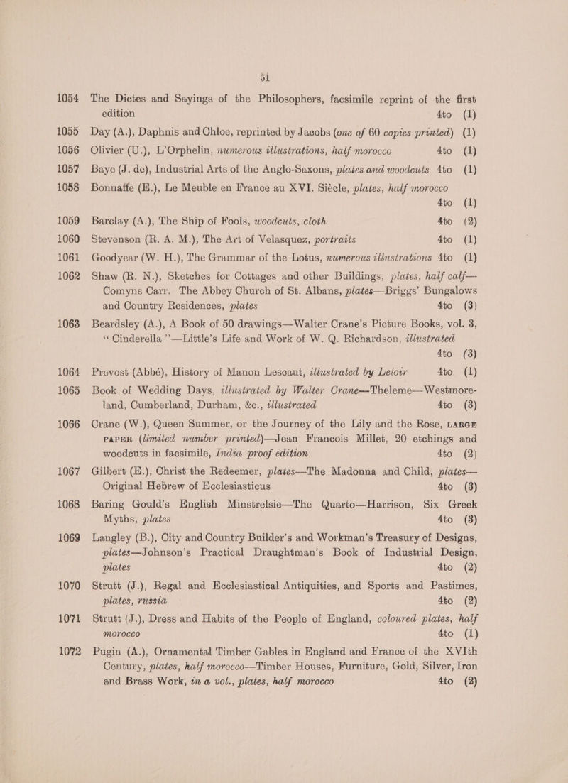 1054 1055 1056 1057 1058 1059 1060 1061 1062 1063 1071 1072 51 The Dictes and Sayings of the Philosophers, facsimile reprint of the first edition 4to (1) Day (A.), Daphnis and Chloe, reprinted by Jacobs (one of 60 copies printed) (1) Olivier (U.), L’Orphelin, numerous sllustrations, half morocco 4to (1) Baye (J. de), Industrial Arts of the Anglo-Saxons, plates and woodcuts to (1) Bonnatfe (E.), Le Meuble en France au XVI. Siécle, plates, half morocco 4to (1) Barclay (A.), The Ship of Fools, woodcuts, cloth 4to (2) Stevenson (R. A. M.), The Art of Velasquez, portrasis 4to (1) Goodyear (W. H.), The Grammar of the Lotus, numerous cllustratcons 4to (1) Shaw (R. N.), Sketches for Cottages and other Buildings, plates, half calf— Comyns Carr. The Abbey Church of St. Albans, plates—Briggs’ Bungalows and Country Residences, plates 4to (3) Beardsley (A.), A Book of 50 drawings—Walter Crane’s Picture Books, vol. 3, ‘¢ Cinderella ’’—Little’s Life and Work of W. Q. Richardson, zlustrated 4to (3) Prevost (Abbé), History of Manon Lescaut, cllustrated by Lelowr 4to (1) Book of Wedding Days, cllusirated by Walter Crane—Theleme— Westmore- land, Cumberland, Durham, &amp;c., zllustrated 4to (3) Crane (W.), Queen Summer, or the Journey of the Lily and the Rose, Larae PAPER (limited number printed)—Jean Francois Millet, 20 etchings and woodcuts in facsimile, /ndia proof edition 4to (2) Gilbert (H.), Christ the Redeemer, plates—The Madonna and Child, plates— Original Hebrew of Hcclesiasticus 4to (3) Baring Gould’s English Minstrelsie—The Quarto—Harrison, Six Greek Myths, plates 4to (3) Langley (B.), City and Country Builder’s and Workman’s Treasury of Designs, plates—Johnson’s Practical Draughtman’s Book of Industrial Design, plates 4to (2) Strutt (J.), Regal and Ecclesiastical Antiquities, and Sports and Pastimes, plates, russia 4to (2) Strutt (J.), Dress and Habits of the People of England, coloured plates, half morocco 4to (1) Pugin (A.), Ornamental Timber Gables in England and France of the XVIth Century, plates, half morocco—Timber Houses, Furniture, Gold, Silver, Iron