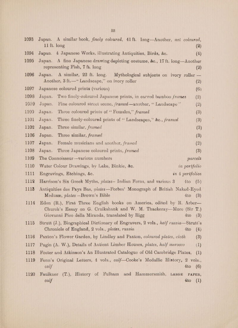 1093 1094 1095 1096 1097 1098 1039 1109 1101 1102 1106 1107 1108 11093 1110 1111 1112 1113 1114 1115 1116 1118 1119 1120 58 Japan. A similar book, finely coloured, 41 ft. long—Another, not coloured, 11 ft. long : (2) Japan. 4 Japanese Works, illustrating Antiquities, Birds, &amp;c. (4) Japan. A fine Japanese drawing depicting costume, &amp;c., 17 ft. long—Another representing Fish, 7 ft. long (2) Japan. A similar, 22 ft. long. Mythological subjects on ivory roller — Another, 3 {t.—‘‘ Landscape,”’ on ivory roller (2) Japanese coloured prints (various) (6) Japan. Two finely-coloured Japanese prints, in carved bamboo frames (2) Japan. Fine coloured street scene, framed—another, ‘‘ Landscape ”’ (2) Japan. ‘Three coloured prints of ‘‘ Females,” framed (3) Japan. ‘Three finely-coloured prints of ‘‘ Landscapes,” &amp;c., framed (3) Japan. Three similar, framed (3) Japan. Three similar, framed (3) Japan. Female musicians and another, framed (2) Japan. Three Japanese coloured prints, framed (3) The Connoisseur —various numbers parcels Water Colour Drawings, by Lake, Binkie, &amp;c. en portfolto Hngravings, Etchings, &amp;c. an 4 portfolios Harrison’s Six Greek Myths, plates— Indian Ferns, and various 3 4to (5) Antiquities des Pays Bas, plates—-Forbes’ Monograph of British Naked-Eyed Meduse, plates —Brown’s Bible 4to (3) Eden (R.), First Three English books on America, edited by R. Arber— Church’s Essay on G. Cruikshank and W. M. Thackeray—More (Sir T.) Giovanni Pico della Miranda, translated by Rigg 4to (3) Strutt (J.), Biographical Dictionary of Engravers, 2 vols., half russca—Strutt’s Chronicle of England, 2 vols., plates, russia 4to (4) Paxton’s Flower Garden, by Lindley and Paxton, colowred plates, cloth (3) Pugin (A. W.), Details of Antient Limber Houses, plates, half morocco (1) Foster and Atkinson’s An Illustrated Catalogue of Old Cambridge Plates, (1) Fenn’s Original Letters, 4 vols., calf—Cooke’s Medallic History, 2 vols., calf 4to (6) Faulkner (T.), History of Fulham and Hammersmith, LARGE PaPER, ty dio (1)