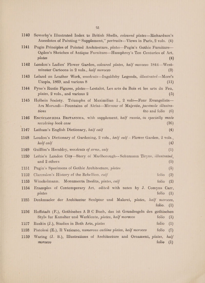 1140 1141 a3) Sowerby’s Illustrated Index to British Shells, colowred plates—Richardson’s Anecdotes of Painting ‘‘ Supplement,”’ portraits—-Views in Paris, 2 vols. (4) Pugin Principles of Pointed Architecture, plates—Pugin’s Gothic Furniture— Ogden’s Sketches of Antique Furniture—Humphrey’s Ten Centuries of Art, plates (4) London’s Ladies’ Flower Garden, coloured plates, half morocco 1844—West- minster Cartoons in 2 vols., half morocco (3) Leland on Leather Work, woodcuts—Ingoldsby Legends, ¢llustrated—More’s Utopia, 1869, and various 8 (11) Pyne’s Rustic Figures, plates—Lostalot, Les arts du Bois et les arts du Feu, plates, 2 vols., and various 2 (5) Holbein Society. Triumphs of Maximilian I., 2 vols—Four Evangelists— Ars Morundi—Fountains of Alciat—Mirrour of Majestie, facsemile callusira- tions 4to and {clio (6) ENCYCLOPEDIA BRITANNICA, with supplement, half russia, im specially made revolving book case (36) Latham’s English Dictionary, half calf (4) Loudon’s Dictionary of Gardening, 2 vols., half calf - Flower Garden, 2 vols. , half calf (4) Guillim’s Heraldry, wocdcuts of arms, calj (1) Loftie’s London City—Story of Marlborough-~Schumann Tiryns, llustrated, and 2 others (d) Pugin’s Specimens of Gothie Architecture, plates | (5) Clarendon’s History of the Rebellion. calf folio (8) Winckelmann. Monumenta Ihedita, plates, calf folio (2) Examples of Contemporary Art, edited with notes by J. Comyns Carr, plates folio (1) Denkmaeler der Architectur Sculptur und Malerei, plates, half morocco, folio. (1) Hoffstadt (F.), Gothisches A B C Buch, das ist Grundregeln des gothischen Styls fur Kunslter und Werklente, plates, half morocco folio (1) Ruskin (J.), Studies in Both Arts, plates folio (1) Pistolesi (H.), Il Vaticano, nwmerous outline plates, half morocco folio (7) Waring (J. B.), Tlustrations of Architecture and Ornament, plates, half