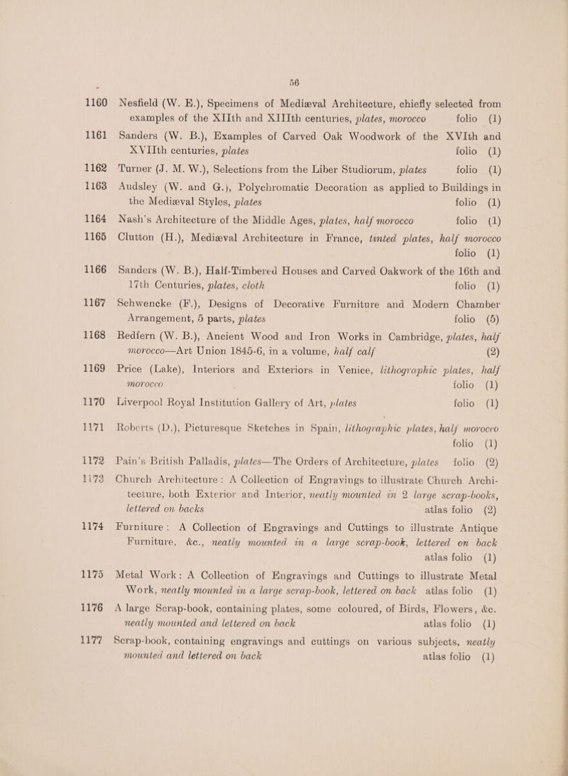 1174 1175 1176 Lue7 56 Nesfield (W. E.), Specimens of Mediwval Architecture, chiefly selected from examples of the XIIth and X1IIth centuries, plates, morocco folio (1) Sanders (W. B.), Examples of Carved Oak Woodwork of the XVIth and XVIIth centuries, plates folio (1) Turner (J. M. W.), Selections from the Liber Studiorum, plates folio (1) Audsley (W. and G.), Polychromatic Decoration as applied to Buildings in the Medizval Styles, plates folio (1) Nash’s Architecture of the Middle Ages, plates, half morocco folio (1) Clutton (H.), Medizval Architecture in France, tinted plates, half morocco folio (1) Sanders (W. B.), Half-Timbered Houses and Carved Oakwork of the 16th and 17th Centuries, plates, cloth folio (1) Schwencke (F.), Designs of Decorative Furniture and Modern Chamber Arrangement, 5 parts, plates folio (5) Redfern (W. B.), Ancient Wood and Iron Works in Cambridge, plates, half morocco—Art Union 1845-6, in a volume, half calf (2) Price (Lake), Interiors and Exteriors in Venice, lithographic plates, half MOFOCCO , folio (1) Liverpool Royal Institution Gallery of Art, plates folio (1) Roberts (D.), Picturesque Sketches in Spain, lithographic plates, half morocco folio (1) Pain’s British Palladis, plates—The Orders of Architecture, plates folio (2) Church Architecture: A Collection of Engravings to illustrate Church Archi- tecture, both Exterior and Interior, neatly mounted in 2 large scrap-books, lettered on backs atlas folio (2) Furniture: A Collection of Engravings and Cuttings to illustrate Antique Furniture, &amp;c., neatly mounted in a large scrap-book, lettered on back atlas folio (1) Metal Work: A Collection of Engravings and Cuttings to illustrate Metal Work, neatly mounted in a large scrap-book, lettered on back atlas folio (1) A large Scrap-book, containing plates, some coloured, of Birds, Flowers, &amp;c. neatly mounted and lettered on back atlas folio (1) Scrap-book, containing engravings and cuttings on various subjects, neatly mounted and lettered on back atlas folio (1)