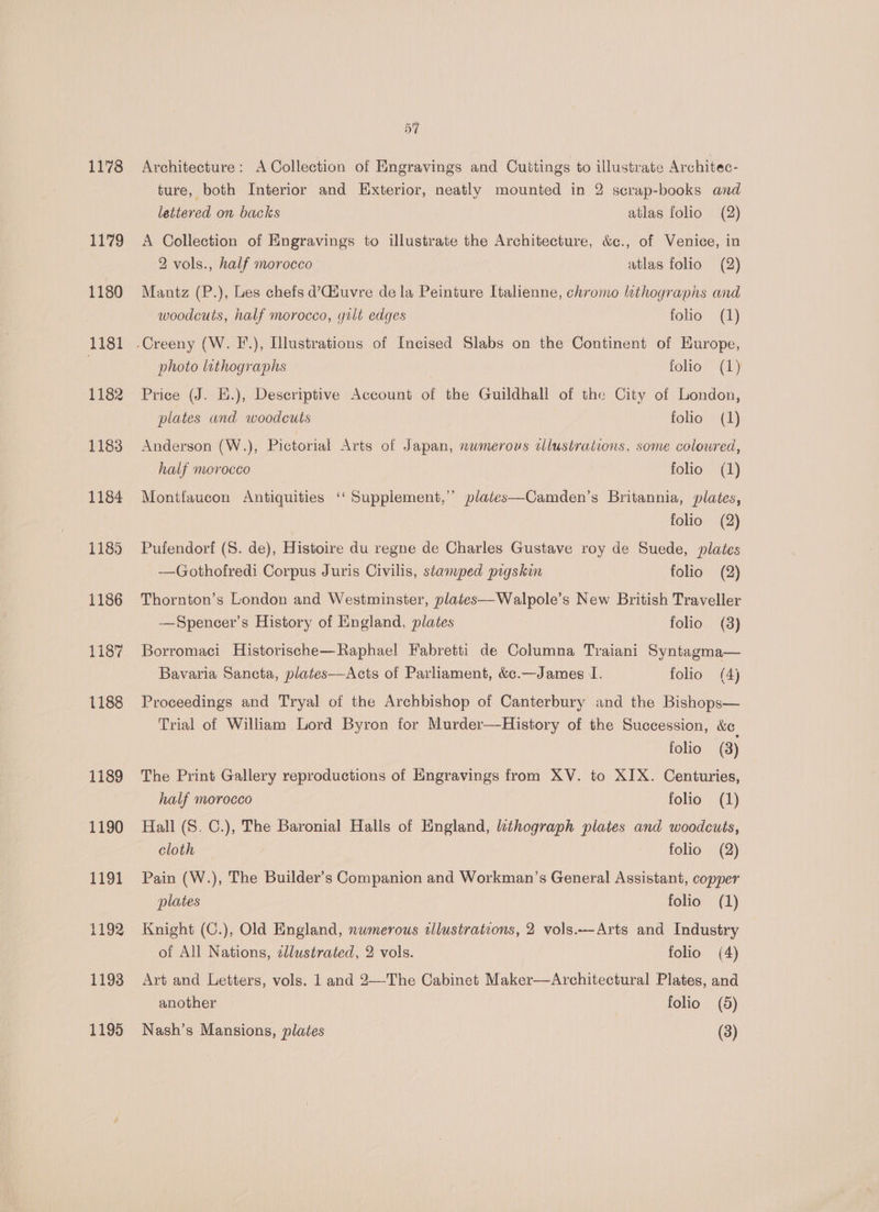 1178 1179 1180 1181 1182 1183 1184 1185 1186 1187 1188 1189 1190 1191 1193 57 Architecture: A Collection of Engravings and Cuitings to illustrate Architec- ture, both Interior and Exterior, neatly mounted in 2 scrap-books and lettered on backs atlas folio (2) A Collection of Engravings to illustrate the Architecture, &amp;c., of Venice, in 2 vols., half morocco atlas folio (2) Mantz (P.), Les chefs d’CGiuvre de la Peinture Italienne, chromo luthographs and woodcuts, half morocco, gilt edges folio (1) photo lithographs | folio? “(1 ) Price (J. E.), Descriptive Account of the Guildhall of the City of London, plates and woodcuts folio (1) Anderson (W.), Pictorial Arts of Japan, nwmerous cllustrations, some coloured, half morocco folio (1) Montfaucon Antiquities ‘ Supplement,’’ plates—Camden’s Britannia, plates, folio (2) Pufendorf (S. de), Histoire du regne de Charles Gustave roy de Suede, plates —Gothofredi Corpus Juris Civilis, stamped pigskin folio (2) Thornton’s London and Westminster, plates—Walpole’s New British Traveller —Spencer’s History of England, plates folio (3) Borromaci Historische—Raphael Fabretti de Columna Traiani Syntagma— Bavaria Sancta, plates—Acts of Parliament, &amp;c.—James I. folio (4) Proceedings and Tryal of the Archbishop of Canterbury and the Bishops— Trial of William Lord Byron for Murder—History of the Succession, &amp;e¢ folio (3) The Print Gallery reproductions of Emgravings from XV. to XIX. Centuries, half morocco folio (1) Hall (S. C.), The Baronial Halls of England, thograph plates and woodcuts, cloth folio (2) Pain (W.), The Builder’s Companion and Workman’s General Assistant, copper plates folio (1) Knight (C.), Old England, nwmerous wlustrations, 2 vols.--Arts and Industry of All Nations, cllustrated, 2 vols. folio (4) Art and Letters, vols. 1 and 2—-The Cabinet Maker—Architectural Plates, and another folio (5)