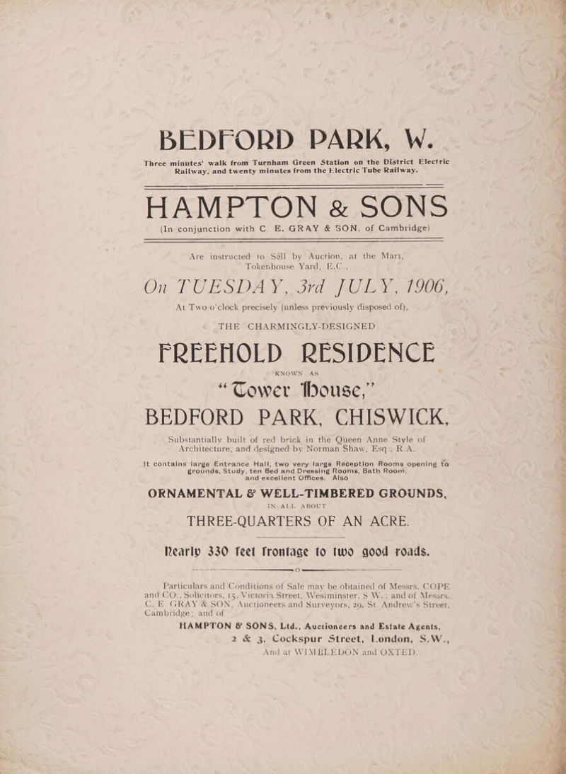 BEDFORD PARK, W. Three minutes’ walk from Turnham Green Station on the District Electric Railway, and twenty minutes from the Electric Tube Railway. HAMPTON &amp; SONS (In conjunction with C. E. GRAY &amp; SON, of Cambridge) Are instructed to Sell by Auction, at the Mart, Tokenhouse Yard, E.C., On FU BSDAY \S7d Gio aoe) At Two o’clock precisely (unless previously disposed of), THE CHARMINGLY-DESIGNED FREEHOLD RESIDENCE KNOWN AS “Gower tbouse,” BEDFORD PARK, CHISWICK, Substantially built of red brick in the Queen Anne Style of Architecture, and designed by Norman Shaw, Esq., R.A. It contains large Entrance Hall, two very large Reception Rooms opening to grounds, Study, ten Bed and Dressing Rooms, Bath Room, and excellent Offices. Also ORNAMENTAL &amp; WELL-TIMBERED GROUNDS, INBAEL ABOUT THREE-QUARTERS OF AN ACRE. Rearly 330 feet frontage fo two qood roads. a Particulars and Conditions of Sale may be obtained of Messrs. COPE and CO., Solicitors, 15, Victoria Street, Wesiminster, S W.; and of Messrs. C.E GRAY &amp; SON, Auctioneers and Surveyors, 29, St. Andrew’s Street, Cambridge; and of HAMPTON &amp; SONS, Ltd., Auctioneers and Estate Agents, 2 &amp; 3, Cockspur Street, London, S.W., And at WIMBLEDON and OXTED.