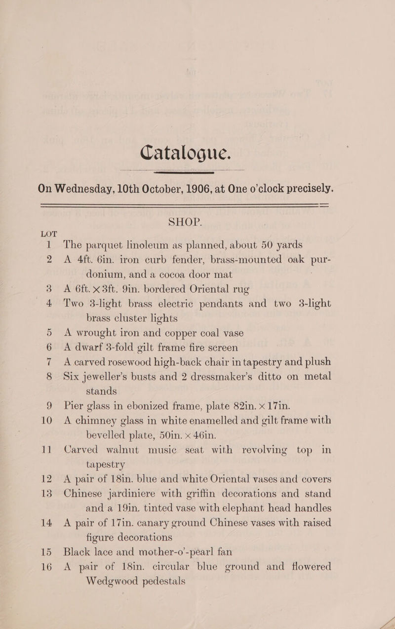 Catalogue. GO SG Sp Ox SHOE. The parquet linoleum as planned, about 50 yards A 4ft. 6in. iron curb fender, brass-mounted oak ae donium, and a cocoa door mat A 6ft. x 3ft. 9in. bordered Oriental rug Two 3-light brass electric pendants and two 3-light brass cluster lights A wrought iron and copper coal vase A dwarf 3-fold gilt frame fire screen A carved rosewood high-back chair in tapestry and plush Six jeweller’s busts and 2 dressmaker’s ditto on metal stands Pier glass in ebonized frame, plate 82in. x 17in. A chimney glass in white enamelled and gilt frame with bevelled plate, 50in. x 46in. Carved walnut music seat with revolving top in tapestry A pair of 18in. blue and white Oriental vases and covers Chinese jardiniere with griffin decorations and stand and a 19in. tinted vase with elephant head handles A pair of 17in. canary ground Chinese vases with raised figure decorations Black lace and mother-o’-pear] fan A pair of 18in. circular blue ground and flowered Wedgwood pedestals