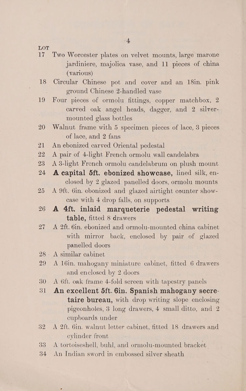 LOT iF 18 io 3d 4 Two Worcester plates on velvet mounts, large marone jardiniere, majolica vase, and 11 pieces of china (various) Circular Chinese pot and cover and an 18in. pink ground Chinese 2-handled vase Four pieces of ormolu fittings, copper matchbox, 2 carved oak angel heads, dagger, and 2 silver- mounted glass bottles Walnut frame with 5 specimen pieces of lace, 3 pieces of lace, and 2 fans An ebonized carved Oriental pedestal A pair of 4-light French ormolu wall candelabra A 3-light French ormolu candelabrum on plush mount A capital 5ft. ebonized showcase, lined silk, en- closed by 2 glazed panelled doors, ormolu mounts A 9ft. 6in. ebonized and glazed airtight counter show- case with 4 drop falls, on supports A 4ft. inlaid marqueterie pedestal writing table, fitted 8 drawers A 2ft. 6in. ebonized and ormolu-mounted china cabinet with mirror back, enclosed by pair of glazed panelled doors A 16in. mahogany miniature cabinet, fitted 6 drawers and enclosed by 2 doors A 6ft. oak frame 4-fold screen with tapestry panels An excellent 5ft. 6in. Spanish mahogany secre- taire bureau, with drop writing slope enclosing -pigeonholes, 3 long drawers, 4 small ditto, and 2 cupboards under A 2tt. 6in. walnut letter cabinet, fitted 18 drawers and cylinder front A tortoiseshell, buhl, and ormolu-mounted bracket An Indian sword in embossed silver sheath |