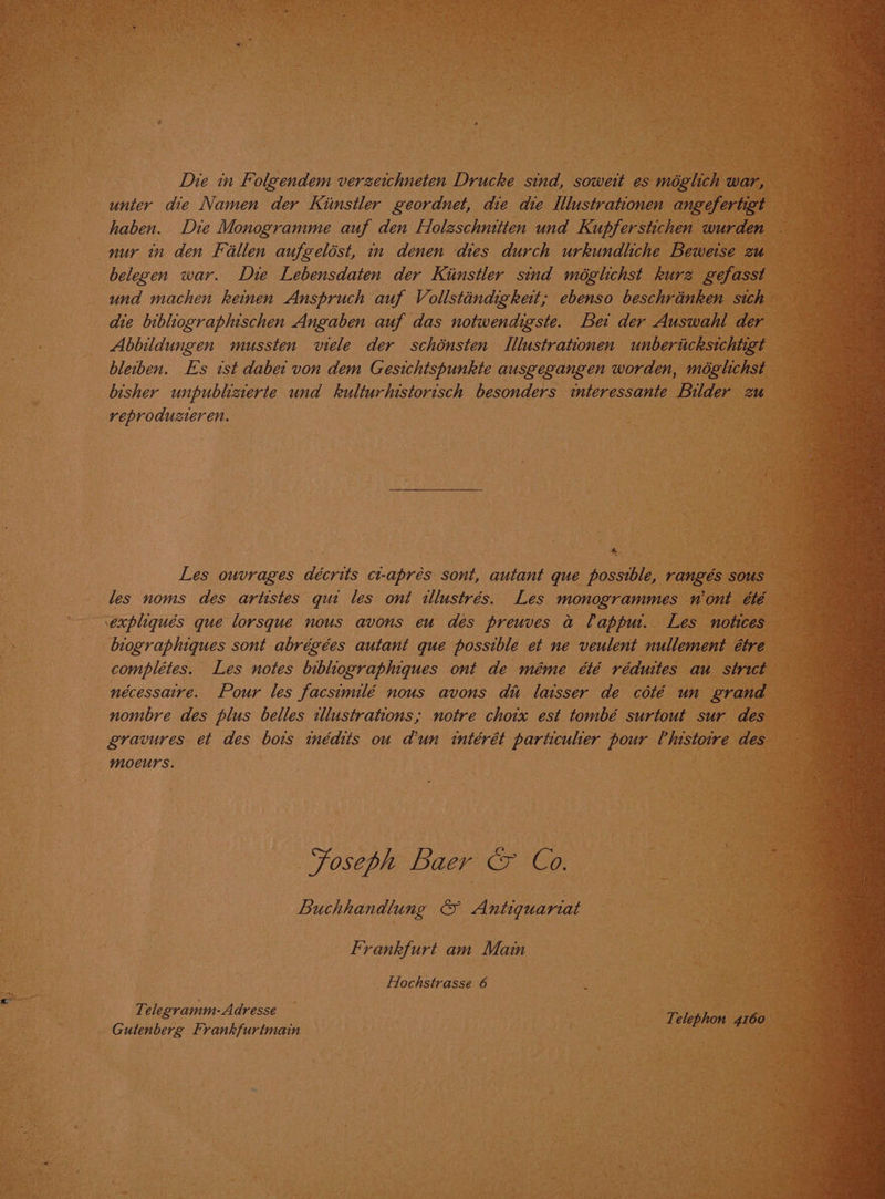 Die in Folgendem verzeichneten Drucke sind, soweit es méglich war, unter die Namen der Kiinstler geordnet, die die Ilustrationen angefertigt — haben. Die Monogramme auf den Holeschnitten und Kupferstichen wurden — nur in den Fillen aufgelést, in denen dies durch urkundliche Beweise zu belegen war. Die Lebensdaten der Kiinstler sind méglichst kurz gefasst — die bibliographischen Angaben auf das notwendigste. Bei der Auswahl der Abbildungen mussten viele der schénsten Illustrationen unbericksichiigt — bleiben. Es tst dabei von dem Gesichtspunkte ausgegangen worden, méglchst bisher unpublizierte und kulturhistorisch besonders interessante Bilder 2u reproduzteren. * : Les ouvrages décrits ct-aprés sont, autant que possible, rangés sous les noms des artistes qui les ont illustrés. Les monogrammes n'ont été — expliqués que lorsque nous avons eu des preuves a Papput. Les notices — biographiques sont abrégées autant que possible et ne veulent nullement étre complétes. Les notes bibhiographiques ont de méme été rédutes au strict nécessaire. Pour les facsimilé nous avons di laisser de coté un grand gravures et des bois inédits ou d’un intérét particulier pour Phistoire des moeurs. | | Foseph Baer &amp; Co. Buchhandlung &amp; Antiquariat Frankfurt am Main _ Hochstrasse 6 Te elegramm-A dresse Gutenberg Frankfurtmain shies ie ae