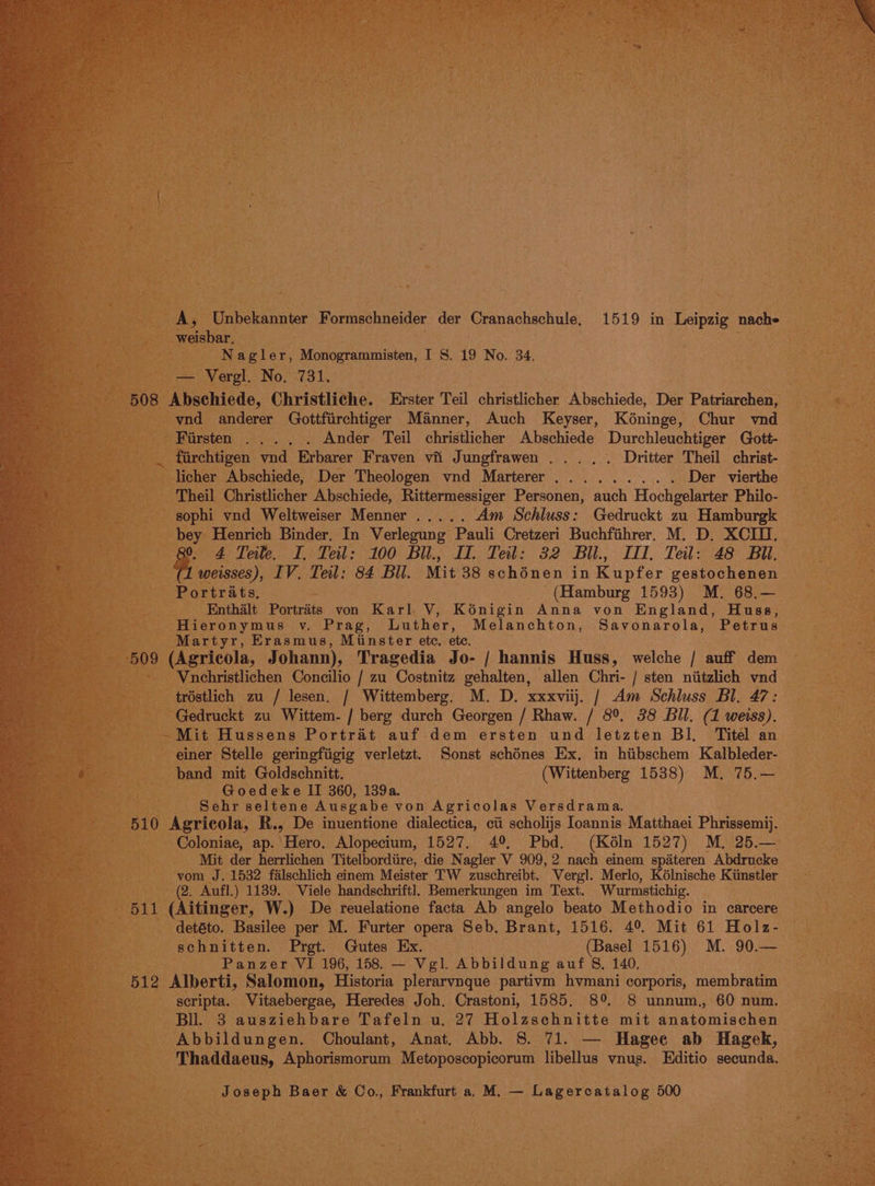 A, Unbekannter Formschneider der Cranachschule, 1519 in Leipzig nach» weisbar. Nagler, Monogrammisten, I 8. 19 No. 34. — Vergl. No, 731. 508 Abschiede, Christliche. Erster Teil christlicher Abschiede, Der Patriarchen, vnd anderer Gottfiirchtiger Manner, Auch Keyser, Kéoninge, Chur vnd Firsten .... . Ander Teil christlicher Abschiede Durchleuchtiger Gott- fiirchtigen vnd Erbarer Fraven vfi Jungfrawen ...., . Dritter Theil christ- licher Abschiede, Der Theologen vnd Marterer......... Der vierthe Theil Christlicher Abschiede, Rittermessiger Personen, auch Hochgelarter Philo- sophi vnd Weltweiser Menner ..... Am Schluss: Gedruckt zu Hamburgk bey Henrich Binder. In Verlegung Pauli Cretzeri Buchfihrer. M. D. XCIU. 0 4 Teile. I. Teil: 100 Bil., I. Teil: 32 Bil., III, Teil: 48 Bu. weisses), IV. Teil: 84 Bil. Mit 38 schénen in Kupfer gestochenen Portraits, (Hamburg 1593) M. 68,— Enthalt Portrits von Karl: V, Kénigin Anna von England, Huss, Hieronymus v. Prag, Luther, Melanchton, Savonarola, Petrus Martyr, Erasmus, Minster etc. ete. 509 (Agricola, Johann), Tragedia Jo- / hannis Huss, welche / auff dem Vnchristlichen Concilio / zu Costnitz gehalten, allen Chri- / sten niitzlich vnd tréstlich zu / lesen. / Wittemberg. M. D. xxxviij. / Am Schluss Bl. 47: Gedruckt zu Wittem- / berg durch Georgen / Rhaw. / 8°. 38 Bil. (1 weiss), -Mit Hussens Portrat auf dem ersten und letzten Bl, Titel an einer Stelle geringfiigig verletzt. Sonst schénes Ex, in hiibschem Kalbleder- band mit Goldschnitt. (Wittenberg 1538) M. 75.— Goedeke II 360, 139a. Sehr seltene Ausgabe von Agricolas Versdrama, 510 Agricola, R., De inuentione dialectica, ci scholijs loannis Matthaei Phrissemij. Coloniae, ap. Hero. Alopecium, 1527. 4°, Phd. (Kéln 1527) M, 25.— Mit der herrlichen Titelbordiire, die Nagler V 909, 2 nach einem spiteren Abdrucke vom J. 1532 falschlich einem Meister TW zuschreibt. Vergl. Merlo, K6élnische Kimstler (2, Aufl.) 1139. Viele handschriftl. Bemerkungen im Text. Wurmstichig. 511 (Aitinger, W.) De reuelatione facta Ab angelo beato Methodio in carcere detéto. Basilee per M. Furter opera Seb, Brant, 1516. 4°. Mit 61 Holz- schnitten. Prgt. Gutes Ex. (Basel 1516) M. 90.— Panzer VI 196, 158. — Vgl. Abbildung auf 8, 140, 512 Alberti, Salomon, Historia plerarvnque partivm hvmani corporis, membratim scripta. WVitaebergae, Heredes Joh. Crastoni, 1585. 8° 8 unnum., 60 num. Bll. 3 ausziehbare Tafeln u. 27 Holzschnitte mit anatomischen Abbildungen. Choulant, Anat. Abb. 8. 71. — Hagee ab Hagek, Thaddaeus, Aphorismorum Metoposcopicorum libellus vnus. Editio secunda. Joseph Baer &amp; Co., Frankfurt a. M. — Lagercatalog 500