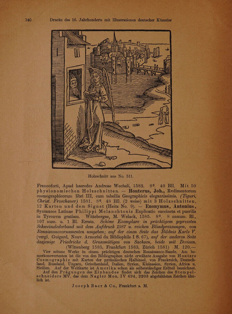 ly ft HK ZHI ZHUM F. 2 a EN d » rs }) aS) Fil) SSS DWH SS wh SSDS ES SS Holzschnitt aus No. 511. Francoforti, Apud haeredes Andreae Wecheli, 1583. 8° 40 Bll. Mit 50 physionomischen Holzschnitten. — Honterus, Joh., Rvdimentorum cosmographicorum libri III, cum tabellis Geographicis elegantissimis, (Ziguri, Christ. Froschauer) 1581. 8°. 48 Bll. (2 weiss) mit 3 Holzschnitten, 12 Karten und dem Signet (Heitz No. 9). — Euonymus, Antonius, Syntaxeos Latinae Philippi Melanchtonis Explicatio succincta et puerilis in Tyronvm gratiam. Wittebergae, M. Welack, 1585. 8°. 8 unnum. BL, 107 num. u. 1 Bl. Errata. Schone Exemplare in prdchtigem gepressten. Schweinslederband mit dem Aufdruck 1587 u. reichen Blindpressungen, von Renaissanceornamenten umgeben; auf der einen Seite das Bildnis Karls V. (vergl, Guigard, Nouv. Armorial du Bibliophile I 8. 67), auf der anderen Seite dasjenge Friedrichs d. Grossmiitigen von Sachsen, beide mit Devisen. (Wittenberg 1585, Frankfurt 1583, Ziirich 1581) M. 120.— Vier seltene Werke in einem prichtigen deutschen Renaissance-Bande, Am _ be- merkenswertesten ist die von den Bibliographen nicht erwihnte Ausgabe yon Honters Cosmographie mit Karten der pyrandischen Halbinsel, von Frankreich, Deutsch- land, Russland, Ungarn, Griechenland, Italien, Syrien, Kleinasien, Syrien, Africa u. Sicilien. Auf der Weltkarte ist Amerika schon als selbststindiger Erdteil bezeichnet. Auf den Prigungen des Einbandes findet sich das Zeichen des Stempel- ENA MV, das dem Nagler Mon, IV 694, 2203 abgebildeten Zeichen ahn- ich ist.