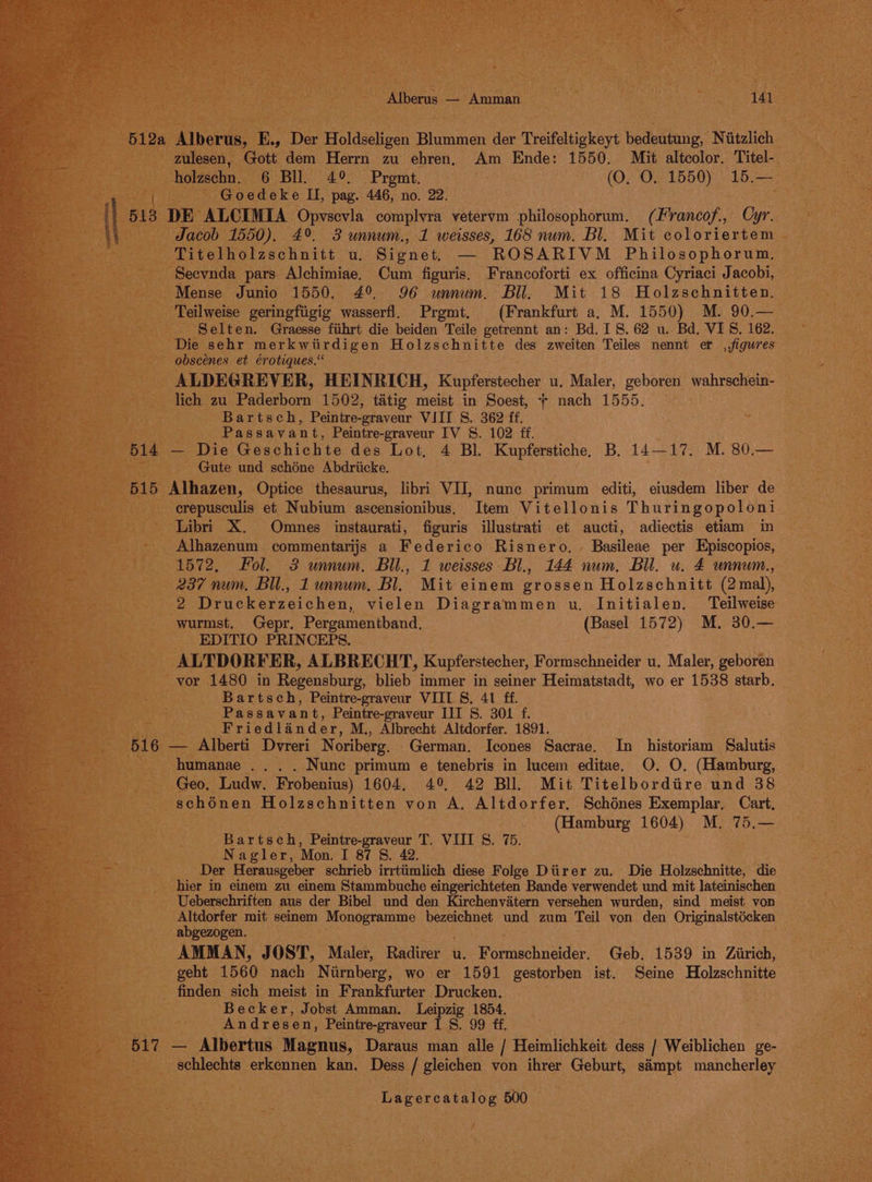 512a Alberus, E., Der Holdseligen Blummen der Treifeltigkeyt bedeutung, Niitzlich zulesen, Gott dem Herrn zu ehren, Am Ende: 1550. Mit altcolor. Titel- holzschn. 6 Bll. 4°. Prgmt, | (O. O. 1550) 15.— is : Goedeke II, pag. 446, no. 22. Bie | 513 DE ALCIMIA Opvscvla complvra vetervm philosophorum. (Francof., Cyr. | \ Jacob 1550). 4°. 3 unnum., 1 weisses, 168 num. Bl. Mit coloriertem Titelholzschnitt u. Signet, — ROSARIVM Philosophorum. Seevnda pars Alchimiae, Cum figuris, Francoforti ex officina Cyriaci Jacobi, Mense Junio 1550. 49 96 wunnum. Bll. Mit 18 Holzschnitten. Teilweise geringfiigig wasserfl. Prgmt, (Frankfurt a, M. 1550) M. 90.— Selten. Graesse fihrt die beiden Teile getrennt an: Bd. 18. 62 u. Bd, VIS. 162. Die sehr merkwiirdigen Holzschnitte des zweiten Teiles nennt er ,,figures obscénes et érotiques. ALDEGREVER, HEINRICH, Kupferstecher u, Maler, geboren wahrschein- lich zu Paderborn 1502, tatig meist in Soest, + nach 1555. Bartsch, Peintre-graveur VIII S. 362 ff. Passavant, Peintre-graveur IV S. 102 ff. 514 — Die Geschichte des Lot, 4 Bl. Kupferstiche, B. 14—17. M. 80.— Gute und schéne Abdriicke. 515 Alhazen, Optice thesaurus, libri VII, nunc primum editi, eiusdem liber de erepusculis et Nubium ascensionibus. Item Vitellonis Thuringopoloni Libri X. Omnes instaurati, figuris illustrati et aucti, adiectis etiam in i Alhazenum commentarijs a Federico Risnero. . Basileae per Episcopios, a 1572, Fol. 3 unnum. Bil., 1 weisses Bl., 144 num. Bll. u. £ unnum., 237 num, Bil., 1 unnum. Bl. Mit einem grossen Holzschnitt (2mal), 2 Druckerzeichen, vielen Diagrammen u. Initialen. Teilweise wurmst. Gepr. Pergamentband. (Basel 1572) M. 30.— EDITIO PRINCEPS. ALTDORFER, ALBRECHT, Kupferstecher, Formschneider u. Maler, geboren vor 1480 in Regensburg, blieb immer in seiner Heimatstadt, wo er 1538 starb. Bartsch, Peintre-graveur VIIL §, 41 ff. Passavant, Peintre-graveur II 8S. 301 f. Friedlander, M., Albrecht Altdorfer. 1891. 516 — Alberti Dvreri Noriberg. German. Icones Sacrae. In historiam Salutis humanae .. . . Nunc primum e tenebris in lucem editae. O. O, (Hamburg, Geo. Ludw. Frobenius) 1604. 4°, 42 Bll. Mit Titelbordire und 38 schénen Holzschnitten von A. Altdorfer. Schénes Exemplar, Cart, (Hamburg 1604) M. 75.— Bartsch, Peintre-graveur T. VIII S. 75. Nagler, ‘Mon. I 87 8. 42. Der Herausgeber schrieb irrtiimlich diese Folge Diirer zu. Die Holzschnitte, die hier in einem zu einem Stammbuche eingerichteten Bande verwendet und mit lateinischen Ueberschriften aus der Bibel und den Kirchenvitern versehen wurden, sind meist von Altdorfer mit seinem Monogramme bezeichnet und zum Teil von den Originalstécken abgezogen. AMMAN, JOST, Maler, Radirer u. omacnnetdy. Geb. 1539 in Zirich, geht 1560 nach Nurnberg, wo er 1591 gestorben ist. Seine Holzschnitte finden sich meist in Frankfurter Drucken. < ‘ Becker, Jobst Amman. Leipzig 1854. “tare Andresen, Peintre-graveur I S. 99 fe, TRAD 517 — Albertus Magnus, Daraus man alle / Heimlichkeit dess / Weiblichen ge- etic schlechts erkennen kan, Dess / gleichen von ihrer Geburt, siimpt mancherley