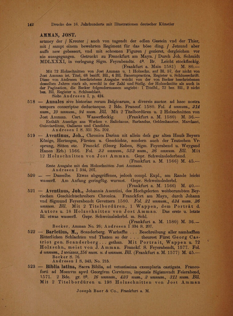 AMMAN, JOST. 7 artzney der / Kreuter / auch von tugendt der edlen Gestein vnd der Thier, mit / sampt einem bewehrten Regiment fir das bdse ding. / Jetzund aber auffs new gebessert, vnd mit schoenen Figuren / gezieret, dergleichen vor nie aussgegangen. Getruckt zu Franckfurt am Mayn. / Durch Joh. Schmidt MDLXXXI, in verlegung Sigm. Feyrabendts. 4° Br. Leicht stockfleckig. (Frankfurt a. Main 1581) M. 80.— Mit 72 Holzschnitten von Jost Amman u. 1 Holzschn. auf Bl. 57, der nicht von Jost Amman ist. Titel, 68 beziff, Bll, 4 Bll. Bauernpractica, Register u. Schlussschrift. Diese von Andresen beschriebene Ausgabe weicht von der von Becker beschriebenen desselben Jahres stark ab, sowohl in der Zahl und Stellg. der Holzschnitte als auch in der Pagination, die Becker folgendermassen angiebt: 1 Titelbl., 72 bez. BIl., 2 nicht bez. Bll. Register u. Schlussblatt. Siehe Andresen I, p, 424. 518 — Annales sive historiae rerum Belgicarum, a diversis auctor. ad haec nostra tempora conscriptae deductaeque. 2 Bde. Francof. 1580. Fol. 4 unnum., 214 num. 10 unnum. 94 num. Bll. Mit 2 Titelbordiren u. 2 Holzschnitten von Jost Amman. Cart. Wasserfleckig. (Frankfurt a. M. 1580) M. 36.— Enthalt Ausziige aus Werken v. Baliolanus, Barlandus, Geldenhaurius, Marchant, Guicciardinus, Gallaeus und Candidus, Andresen I §. 331 No. 202. 519 — Aventinus, Joh., Chronica Darinn nit allein defs gar alten Haufs Beyern K6nige, Hertzogen, Fiirsten u. Geschichte, sondern auch der Teutschen Vr- sprung, Sitten etc. Franckf. (Georg Raben, Sigm. Feyerabend u. Weygand Hanen Erb.) 1566. Fol. 22 unnum., 532 num, 26 unnum. Bil. Mit 12 Holzschnitten von Jost Amman. Gepr. Schweinslederband. (Frankfurt a. M. 1566) M. 45.— Erste Ausgabe mit den Holzschnitten Jost Ammans. Andresen I 334, 207. 520 — — Dasselbe. Etwas abgegriffenes, jedoch compl. Expl., am Rande leicht wasserfl. Am Anfang geringfiig. wurmst. Gepr. Schweinslederbd. - (Frankfurt a. M. 1566) M. 40.— 521 — Aventinus, Joh., Johannis Auentini, des Hochgelerten weitberumbten Bey- rischen Geschichtschreibers Chronica. Franckfort am Mayn, durch Johann vnd Sigmund Feyerabendt Gevettern 1580. ol. 21 unnum., 424 num. 26 unnum. Bil. Mit 2 Titelbordiren, 1 Wappen, dem Portrat d.. Autors u. 18 Holzschnitten von Jost Amman. Das erste u. letzte Bl. etwas wasserfl. Gepr. Schweinslederbd. m. Schl. (Frankfurt a. M. 1580) M. 36.— Becker, Amman No, 26; Andresen I 334 8. 207. 522 — Barletius, M., Scanderberg. Warhaffte ... Beschreibung aller namhafften Ritterlichen Schlachten vnd Thaten so der... theurest First Georg Cas- triot gen. Scanderberg... gethan. Mit Portrait, Wappen u. 72 Holzschn., meist von J. Amman. Franckf. S. Feyerabendt, 1577. Fol. 4 unnum., 1 weisses,156 num. u. 4 unnum. Bil. (Frankfurt a.M. 1577) M. 45.— Becker 8. 76. Andresen I §, 343, No. 215. 523 — Biblia latina, Sacra Biblia, ad vetustissima exemplaria castigata. Franco- forti ad Moenvm apvd Georgivm Corvinvm, impensis Sigismyndt Feierabend, 1571. 2 Bde. gr. 89% 16 unnum, 423 num. 2 unnum., 311 num. Bil. Mit 2 Titelbordiiren u. 198 Holzschnitten von Jost Amman
