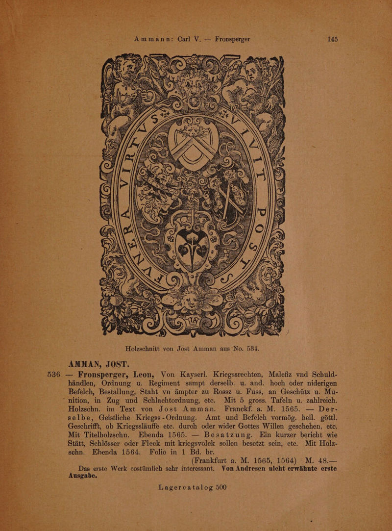 = : : J * bipead : Amma nn: Carl V, — Fronsperger Wis wis, OREO Holzschnitt von Jost Amman aus No. 534. AMMAN, JOST. handlen, Ordnung u. Regiment sampt derselb. u. and. hoch oder niderigen Befelch, Bestallung, Staht vn Ampter zu Rossz u. Fuss, an Geschiitz u. Mu- nition, in Zug und Schlachtordnung, etc. Mit 5 gross. Tafeln u. zahlreich. Holzschn. im Text von Jost Amman. Franckf. a. M. 1565. — Der- selbe, Geistliche Kriegss-Ordnung. Amt und Befelch vormdég. heil. géttl. Geschrifft, ob Kriegsslauffe etc. durch oder wider Gottes Willen geschehen, etc. Mit Titelholzschn. Ebenda 1565. — Besatzung. Ein kurzer bericht wie Statt, Schlésser oder Fleck mit kriegsvolck sollen besetzt sein, ete. Mit Holz- schn. Ehenda 1564. Folio in 1 Bd. br. (Frankfurt a. M. 1565, 1564) M. 48.— Das erste Werk costiimlich sehr interessant. Von Andresen nicht erwihnte erste Ausgabe.