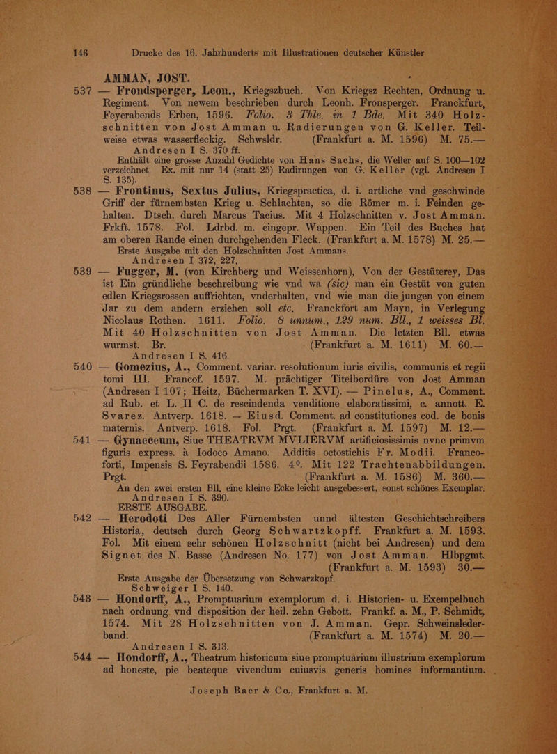 AMMAN, J OST. Boy 537 — Frondsperger, Leon., Kraperbioh Von Kriegen eane Regiment. Von newem beschrieben durch Leonh. Fronsperger. Feyerabends Erben, 1596. Folio. 3 Thle. mm 1 Bde. Mit 340 schnitten von Jost Amman u. Radierungen von G Kelle: eil- weise etwas wasserfleckig. Schwsldr. (Frankfurt a. M. 1596) M. 75.— Andresen I 8. 370 ff. BRE, Enthalt eine grosse Anzahl Gedichte von H ans Sachs, die Weller auf s Ayes. Ex. mit nur 14 (statt 25) Radirungen von G. Keller ee 538 — Frontinus, Sextus Julius, Kriegspractica, d. i. | Griff der fiirnembsten Krieg u. Schlachten, so die Romer m. i. vont i halten. Dtsch. durch Marcus Tacius. Mit 4 Holzschnitten v. Jost Amman. Frkft. 1578. Fol. Ldrbd. m. eingepr. Wappen. Ein Teil des Buches’ hat am oberen Rande einen durchgehenden Fleck. (Frankfurt a. M. 157 De M. 25.- — Erste Ausgabe mit den Holzschnitten Jost Ammans. Andresen I 372, 227. 539 — Fugger, M. (von Kirchberg und Weissenhorn), Von der Gestiiterey, Dae ist Ein griindliche beschreibung wie vnd wa (sic) man ein Gestiit von gute edlen Kriegsrossen auffrichten, vnderhalten, vnd wie man die } jungen von eine Jar zu dem andern erziehen soll etc. Franckfort am Mayn, in Verleg Nicolaus Rothen. 1611. Folio. 8 wnnum., 129 num. Bil., 1 weisse Mit 40 Holzschnitten von Jost Aen nen it Die letzten Bll. w wurmst. Br. . (Frankfurt a. M. 1611) M. 6 Andresen I §&amp;. 416. pogo: 540 — Gomezius, A., Comment. variar. ‘resolutionum iuris civilis, communis e es tomi III. Francof. 1597. M. prachtiger Titelbordiire von Jost Amm: . (Andresen I. 107; Heitz, Biichermarken T. XVI). — Pinelus, A., Comme ad Rub. et L. 16: C. de rescindenda venditione elaboratissimi, ce. annott. Svarez. Antverp. 1618. — Eiusd. Comment. ad constitutiones cod. de bonis ; maternis. Antverp. 1618. Fol. Prgt. (Frankfurt a. M. 1597) M. ae 541 — Gynaeceum, Siue THEATRVM MVLIERVM artificiosissimis nvne peng figuris express. &amp; Iodoco Amano. Additis octostichis Fr. Modii. forti, Impensis S. Feyrabendii 1586. 4° Mit 122 Trachtenabbildun Prot. (Frankfurt a. M. 1586) M. 3 An den zwei ersten Bll, eine kleine Ecke leicht ausgebessert, sonst schénes Exe api: Andresen I 8. 390. ‘\ , ERSTE AUSGABE. ‘i 542 — Herodoti Des Aller Fiirnembsten unnd_ iltesten Gecchainieett Historia, deutsch durch Georg Schwartzkopff. Frankfurt a. M. 1 Fol. Mit einem sehr schénen Holzschnitt (nicht bei Andresen) und de : ae ‘Signet des N. Basse (Andresen No. 177) von Jost Amman. ee is (Frankfurt a. M. er 3¢ Erste Ausgabe der Ubersetzung von agen) Schweiger I 8. 140. : 543 — Hondorff, A., Promptuarium exemploram d. . Historien- u. . Bxempe uc 1574. Mit 28 Holzschnitten von J. Aiamian. Gepr. Schwa band. (Frankfurt a. M. (1574) — Andresen I §, 313. 544 — Hondorff, A., Theatrum historicum siue promptuarium stisetrrna exem ad honeste, pie beateque vivendum cuiusvis generis homines- info antiuy