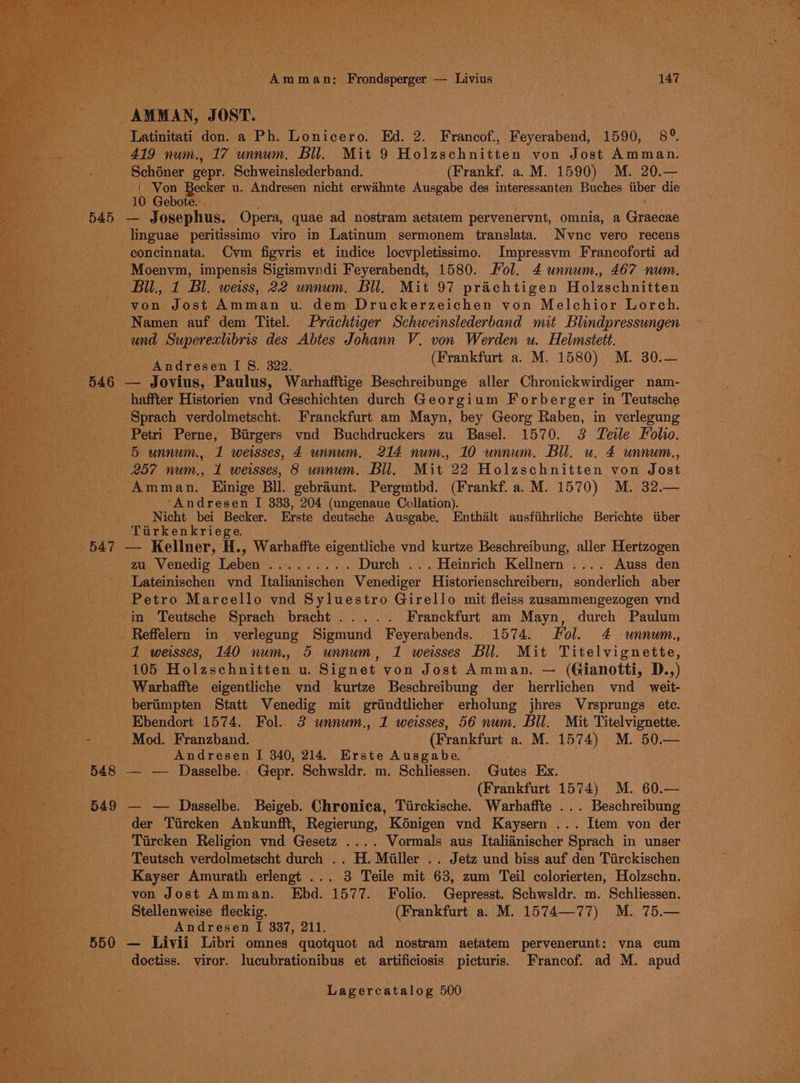 _ Latinitati don. a Ph. Lonicero. Ed. 2. Francof., Feyerabend, 1590, 8°. — 419 num., 17 unnum. Bil. Mit 9 Holzschnitten von Jost Amman. Schéner gepr. Schweinslederband. (Frankf. a. M. 1590) M. 20.— { Von Becker u. Andresen nicht erwihnte Ausgabe des interessanten Buches tiber die 10 Gebote. | 545 — Josephus. Opera, quae ad nostram aetatem pervenervnt, omnia, a Graecae _linguae peritissimo viro in Latinum sermonem translata. Nvne vero recens -eoncinnata. Cym figvris et indice locvpletissimo. Impressvm Francoforti ad - Moenvm, impensis Sigismvndi Feyerabendt, 1580. Fol. 4 unnum., 467 num. Bil., 1 Bl. weiss, 22 unnum, Bil. Mit 97 prachtigen Holzschnitten von Jost Amman u. dem Druckerzeichen von Melchior Lorch. Namen auf dem Titel. Prdchtiger Schweinslederband mit Blindpressungen und Superexlibris des Abtes Johann V. von Werden u. Helmstett. ie (Frankfurt a. M. 1580) M. 30.— ndresen I 8. 3822. 546 — Jovius, Paulus, Warhafftige Beschreibunge aller Chronickwirdiger nam- haffter Historien ynd Geschichten durch Georgium Forberger in Teutsche Sprach verdolmetscht. Franckfurt am Mayn, bey Georg Raben, in verlegung Petri Perne, Birgers vnd Buchdruckers zu Basel. 1570. 3 Teile Folio. 5 unnum., 1 weisses, 4 unnum, 214 num., 10 unnum, Bil, u. 4 unnum., 257 num., 1 weisses, 8 unnum. Bil. Mit 22 Holzschnitten von Jost Amman. Einige Bll. gebraiunt. Pergmtbd. (Frankf. a. M. 1570) M. 32.— ‘Andresen I 333, 204 (ungenaue Collation). ec Nicht bei Becker. Erste deutsche Ausgabe, Enthalt ausfiihrliche Berichte tiber a Tirkenkriege. 547 — Kellner, H., Warhaffte eigentliche vnd kurtze Beschreibung, aller Hertzogen mi Venedig Leben ....... . . Durch ... Heinrich Kellnern .... Auss den Lateinischen vnd Italianischen Venediger Historienschreibern, sonderlich aber Petro Marcello vnd Syluestro Girello mit fleiss zusammengezogen vnd -in Teutsche Sprach bracht..... Franckfurt am Mayn, durch Paulum _ Reffelen in verlegung Sigmund Feyerabends. 1574. Fol. 4 unnum., 1 weisses, 140 num. 5 unnum, 1 wesses Bll. Mit Titelvignette, 105 feet en u. Signet von Jost Amman. — (Gianotti, D.,) _Warhaffte eigentliche vnd kurtze Beschreibung der herrlichen vnd weit- beriimpten Statt Venedig mit griindtlicher erholung jhres Vrsprungs ete. Ebendort 1574. Fol. 3 unnum., 1 weisses, 56 num. Bil. Mit Titelvignette. is Mod. Franzband. (Frankfurt a. M. 1574) M. 50.— Andresen I 340, 214. Erste Ausgabe. 548 — — Dasselbe.. Gepr. Schwsldr. m. Schliessen. Gutes Ex. (Frankfurt 1574) M. 60.— 549 — — Dasselbe. Beigeb. Chronica, Tirckische. Warhaffte ... Beschreibung der Tiircken Ankunfft, Regierung, K6nigen vnd Kaysern ... Item von der Tircken Religion vnd Gesetz .... Vormals aus Italianischer Sprach in unser Teutsch verdolmetscht durch .. H. Miller .. Jetz und biss auf den Tiirckischen Kayser Amurath erlengt ... 3 Teile mit 63, zum Teil colorierten, Holzschn. von Jost Amman. Ebd. 1577. Folio. Gepresst. Schwsldr. m. Schliessen. Stellenweise fleckig. (Frankfurt a. M. 1574—77) M. 75.— Andresen I 887, 211. 550 — Livii Libri omnes quotquot ad nostram aetatem pervenerunt: vna cum doctiss. viror. lucubrationibus et artificiosis picturis. Francof. ad M. apud