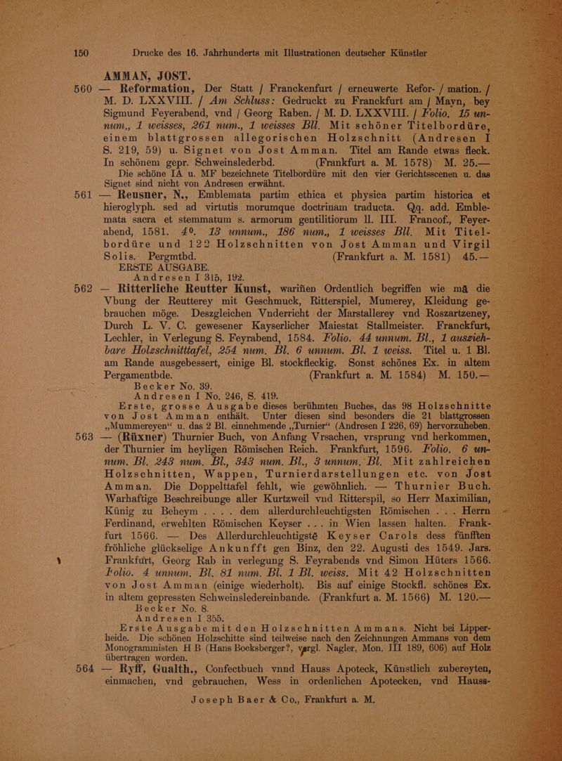 AMMAN, JOST. | Pa M. D. LXXVIII. / Am Schluss: Gedruckt zu Franckfurt am  Mayn, bey | Sigmund Feyerabend, vnd / Georg Raben. / M.D. LXXVIIL. / Folio, 15 un- num., 1 weisses, 261 num., 1 weisses Bll. Mit schéner Titelbord einem blattgrossen allegorischen Holzschnitt (Andresen iota 8. 219, 59) u. Signet von Jost Amman. Titel am Rande etwas fleck sets, In schénem gepr. Schweinslederbd. (Frankfurt a. M. 1578) M. 25.— Die schéne IA u. MF bezeichnete Titelbordtre mit den vier Gerichtsscenen u das Signet sind nicht von Andresen erwidhnt. hieroglyph. sed ad virtutis morumque doctrinam traducta. Qg. add. Emble- mata sacra et stemmatum s. armorum gentilitiorum Il. III. Francof., Feyer- ” abend, 1581. 49 13 unnum. 186 num. 1 weisses Bil. Mit Titel- bordare und 122 Holzschnitten von Jost Amman und Virgil — Solis. Pergmtbd. (Frankfurt a. M. ee 45.—_ ERSTE AUSGABE. Andresen I 315, 192. Vbung der Reutterey mit Cachan ice Ritterspiel, Mumerey, Kleidung ge brauchen mége. Deszgleichen Vnderricht der Marstallerey vnd Roszartzeney Durch L. V. C. gewesener Kayserlicher Maiestat Stallmeister. Franckfurt, Lechler, in Verlegung 8. Feyrabend, 1584. Folio. 44 unnum. Bl., 1 auseieh- bare Holzeschnitttafel, 254 num. Bl. 6 unnum. Bl. 1 weiss. Titel u. 1 Bl. am Rande ausgebessert, einige Bl. stockfleckig. Sonst schénes Ex. in altem | Pergamenthde. (Frankfurt a. M. 1584) M. 150. =a Becker No. 39. : Andresen I No, 246, 8. 419. &amp;) Erste, grosse Ausgabe dieses bertihmten Buches, das 98 Holzsouuttr von Jost Amman enthalt. Unter diesen sind besonders die 21 blattgrosse »Mummereyen“ u. das 2 Bl. einnehmende ,,Turnier“ (Andresen I 226, 69) hervorzuheben der Thurnier im heyligen Rémischen Reich. Frankfurt, 1596. Molo. 6 um num. Bl. 243 num. Bl., 343 num. Bl., 3 unnum. Bl. Mit ables Holzschnitten, Wappen, Turnierdarstellungen etc. von Jos Amman. Die Doppelttafel fehlt, wie gewohnlich, — Thurnier Buch Warhaftige Beschreibunge aller Kurtzweil vnd Ritterspil, so Herr Maximilian, Kinig zu Beheym.... dem allerdurchleuchtigsten Romischen . . . Herrn Ferdinand, erwehlten Rémischen Keyser ... in Wien lassen halten. Fra furt 1566. — Des Allerdurchleuchtigsté Keyser Carols dess finffte fréhliche gliickselige Ankunfft gen Binz, den 22. Augusti des 1549. Jar Frankfurt, Georg Rab in verlegung S. Feyrabends vnd Simon Hitters 1566. Folio. 4 unnum. Bl. 81 num. Bl. 1 Bl. weiss. Mit 42 Holaschn a % von Jost Amman (einige pieced % Becker No. 8. Andresen I 3565. Erste Ausgabe mit den Holzschnitten Ammans, Nicht bei Te heide. Die schénen Holzschitte sind teilweise nach den Zeichnungen Ammans von de Monogrammisten H B (Hans Bocksberger re vprel. Nagler, Mon. III 189, 606) auf Holz. ae worden. nm Joseph Baer &amp; Co., Frankfurt a. M. .