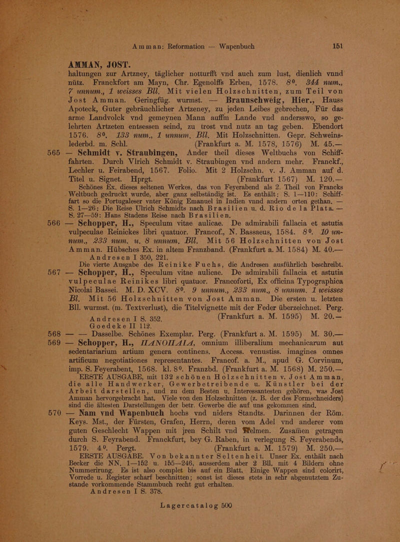 “ede i‘ > we! . Fier re a : y) iB => a E , &amp; DAO Am m an: Reformation — Wapenbuch ~ “151 : ANOMAN, J OST. _ niitz. Franckfort am Mayn, Chr. Egenolffs Erben, 1578. 89 3844 num., ae unnum., 1 weisses Bll. Mit vielen Holzschnitten, zum Teil von Jost anti, Geringfiig. wurmst. — Braunschweig, Hier., Hauss Apoteck, Guter gebrauchlicher Artzeney, zu jeden Leibes gebrechen, Fiir das arme Landvolck ynd gemeynen Mann auffm Lande ynd andersswo, so ge- lehrten Artzeten entsessen seind, zu trost vnd nutz an tag geben. Ebendort 1576. 89, 133 num., 1 unnum, Bil. Mit Holzschnitten. Gepr. Schweins- lederbd. m. Schl. (Frankfurt a. M. 1578, 1576) M. 45.— 565 — Schmidt y. Straubingen, Ander theil dieses Weltbuchs von Schiff- _ fahrten. Durch Virich Schmidt y. Straubingen vnd andern mehr. Franckf., _ Lechler u. Feirabend, 1567. Folio. Mit 2 Holzschn. v. J. Amman auf d. Titel u. Signet. Hpret. (Frankfurt 1567) M. 120.— Schénes Ex. dieses seltenen Werkes, das von Feyerabend als 2. Theil von Francks - Weltbuch gedruckt wurde, aber ganz selbstiindig ist. Es enthilt: S. 1—110: Schiff- fart so die Portugaleser vnter Kénig Emanuel in Indien vnnd andern orten gethan, — §. 1—26: Die Reise Ulrich Schmidts nach Brasilien u. d. Rio de la Plata. — S. 27—59: Hans Stadens Reise nach Brasilien. 566 — Schopper, H., Speculum vitae aulicae. De admirabili fallacia et. astutia _ vulpeculae Reinickes libri quatuor. Francof., N. Bassaeus, 1584. 89 10 un- num, 233 num. u. 8 unnum, Bil. Mit 56 Holzschnitten von Jost Amman. Hibsches Ex. in altem Franzband. (Frankfurt a. M. 1584) M. 40.— Andresen I 350, 221. Die vierte Ausgabe des Reinike F uchs, die Andresen ausfiihrlich beschreibt. «567 — Schopper, H., Speculum vitae aulicae. De admirabili fallacia et astutia _ vulpeculae Reinikes libri quatuor. Francoforti, Ex officina Typographica Nicolai Basse. M.D. XCV. 8° 9 unnum., 2335 num., 8 unnum. 1 weisses Bl, Mit 56 Holzschnitten von Jost ‘Amman. Dis ersten u. letzten Bll. wurmst. (m. Textverlust), die Titelvignette mit der Feder iiberzeichnet. Perg. PA ar ewok Bi G89 Mn. (Frankfurt a. M. 1595) M. 20.— Goedeke II 112. 568 — — Dasselbe. Schénes Exemplar. Perg. (Frankfurt a. M. 1595) M. 30.— 569 — Schopper, H., [_4NOILALA, omnium illiberalium mechanicarum aut -sedentariarium artium genera continens. Access. venustiss. imagines omnes - artificum negotiationes representantes. Francof. a. M., apud G. Corvinum, imp. 8. Feyerabent, 1568. kl. 8° Franzbd. (Frankfurt a. M. 1568) M. 250.— ERSTE AUSGABE, mit 132 schénen Holzschnitten v. Jost Amman, die alle Handwerker, Gewerbetreibende u. Kiinstler bei der Arbeit darstellen, und zu dem Besten u. Interessantesten gehéren, was Jost Amman hervorgebracht hat, Viele von den Holzschnitten (z. B. der des Formschneiders) sind die altesten Darstellungen der betr. Gewerbe die auf uns gekommen sind. ty — Nam ynd Wapenbueh hochs vnd niders Standts. Darinnen der Rom. Keys. Mst., der Fiirsten, Grafen, Herrn, deren vom Adel ynd anderer vom guten Geschlecht Wappen mit jren Schilt vnd ffelmen. Zusaiien getragen durch S. Feyrabend. Franckfurt, bey G. Raben, in verlegung S. Feyerabends, 1579. 49% Pergt. (Frankfurt a. M. 1579) M. 250.— ERSTE AUSGABE. Von bekannter Seltenheit. Unser Ex. enthalt nach Becker die NN, 1—152 u. 155—246, ausserdem aber 2 BU. mit 4 Bildern ohne Nummerirung. Es ist also complet bis auf ein Blatt.. Einige Wappen sind colorirt, Vorrede u. Register scharf beschnitten; sonst ist dieses stets in sehr abgenutztem Zu- stande vorkommende Stammbuch recht gut erhalten. AndresenIS&amp;. 378. Pe