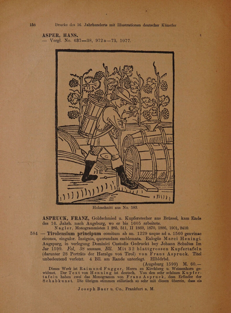 — 3 at ‘ ; ate 154 Drucke des 16. Jahrhunderts mit Ilustrationen deutscher Kiinstler ; : ‘ ° EY io lacee Wea, ‘Ste 7 ASPER, HANS, , ¢ oR ¥ a. = a z f i ¥ mS — Vergl. No. 637—38, 972a—73, 1077. — ASPRUCK, FRANZ, Goldschmied u. Kupferstecher aus Briissel, kam End des 16. Jahrh. nach Augsburg, wo er bis 1605 arbeitete. — ee eae Nagler, Monogrammisten I 285, 511, II 1869, 1870, 1886, 1901, 2410. 584 — Tirolensium principum comitum ab an. 1229 usque ad a. 1560 genvinae eicones, singulor. Insignia, quorundam emblemata. Eulogiis Marci Heningi. Augspurg, in verlegung Dominici Custodis Gedruckt bey Johann Schultes In Jar 1599. Fol. 38 unnum. Bil. Mit 32 blattgrossen Kupfertafel (darunter 28 Portrats der Herzége von Tirol) von Franz Aspruck. 1 ' unbedeutend verletzt. 4 Bll. am Rande unterlegt. Hlbldrbd. “A Schabkunst. Die iibrigen stimmen stilistisch so sehr mit diesen iiberein, dass sie Joseph Baer u. Co., Frankfurt a. M. 4 a ite 4
