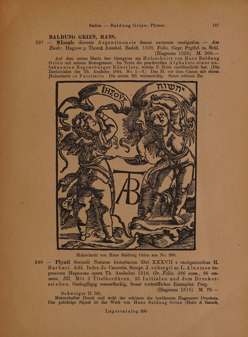 BALDUNG GRIEN, HANS. 597 — MlIssale diocesis Argentinensis denuo excusum castigatius. — Am Ende: Hagnoe p Thom4 Anszhel. Badefi. 1520. Folio. Gepr. Prgtbd. m. Schl. ; (Hagenau 1520) M. 200.— | Auf dem ersten Blatte fast blattgross ein Holzschnitt von Hans Baldung Grien mit seinem Monogramm. Im Texte die prachtvollen Alphabete eines un- bekannten Regensburger Kiinstlers, welche P. Heitz veréffentlicht hat. (Die Zierinitialen des Th. Anshelm 1894. No. 1—3,.) Das Bl. vor dem Canon mit einem Holzschnitt in Facsimile. Die ersten BIl. wurmstichig: Sonst schénes Ex. RS A: 598 — Plynii Secundi Naturae historiarum libri XX XVII e castigationibus H. Barbari. Add, Index Jo. Camertis. Sumpt. J. cobergiiac L. Alantsee im- pressum Hagenoae opera Th. Anshelmi 1518. Gr. Folio. 286 num., 96 un- num, Bll. Mit 2 Titelbordtiren, 35 Initialen und dem Drucker- Ba zeichen. Geringfigig wasserfleckig, Sonst vortreffliches Exemplar. Perg. eden t, | ; _ (Hagenau 1518) M. 75.— By a at Schweiger II 785. Meisterhafter Druck und wohl der schénste des beriihmten Hagenauer Druckers. Das prichtige Signet ist das Werk von Hans Baldung Grien (Heitz &amp; Barack,