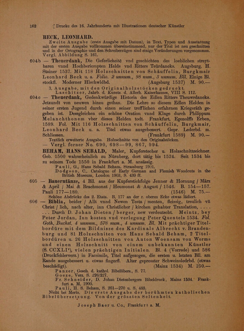 BECK, LEONHARD. mit der ersten Ausgabe vollkommen itibereinstimmend, nur der Titel ist neu geschnitten Vergl. Abbildung S. 161. baren vnnd Hochberiempten Helds vnd-Ritters Teiirdancks. Augsburg, H.- Stainer 1537. Mit 118 Holzschnitten von Schauffelin, Burgkmair — Leonhard Beck u.a. Folio. 2 unnum., 98 num., 3 unnum. Bll. Einige Bl. 3. Ausgabe, mit den Originalholzstiécken gedruckt. Laschitzer, Jahrb. d. Kunsts. d. Allerh. Kaiserhauses, VIII S. 112. 604c — Theuerdank, Gedenkwiirdige Historia des Edlen Ritters Theuwrdancks. Jetzundt von neuwen hinzu gethan. Die Lehre so diesem Edlen Helden in seiner ersten Jugend durch einen seiner trefflichen erfahrnen Kriegsrath ge-— geben ist. Dessgleichen ein schéne Oration vnnd Klage durch Philippum Melanchthonem vber dieses Helden todt. Frankfurt, Egenolffs Erben, 1589. Fol. Mit 116 Holzschnitten von Schauffelin, Burgkmair, — Leonhard Beck u. a. Titel etwas ausgebessert. .Gepr. Lederbd. m. © Schliessen. (Frankfurt 1589) M. 90.— | Textlich erweiterte Ausgabe. Holzschnitte von den Originalstécken. eh. — Vergl. ferner No. 690, 698—99, 867, 994. BEHAM, HANS SEBALD, Maler, Kupferstecher u. Holzschnittzeichner. Geb. 1500 wahrscheinlich zu Nirnberg, dort tatig bis 1524. Seit 1534 bis zu seinem Tode 1550 in Frankfurt a. M. ansissig. Pauli, G., Hans Sebald Beham. Strassburg 1901. Dodgson, C., Catalogue of Early German and Flemish Woodcuts in the British Museum, London 1903, S. 439 ff. Schéne Abdriicke des 2. Etats. B. 177 an der r. oberen Ecke etwas ladiert. ns B06 — Biblia, beider / Allt vnnd Newen Testa / menten, fleissig, treulich vi Christ / lich, nach alter, inn Christlicher / kirchen gehabter Translation, .... Peter Jordan, Inn kosten vnd verlegung Peter Quentels 1534. Fol. — Goth, Buchst. 4 unnum., 578 num., 4 unnum. Bl. Mit prachtiger Titel- bordiire mit dem Bildnisse des Kardinals Albrecht v. Branden- — burg und 81 Holzschniten von Hans Sebald Beham, 2 Titel- (S. CCXLI’), vielen prichtigen Initialen. Bl. 4 (Vorrede) und 586 beschiidigt). (Mainz 1534) M. ae Panzer, Gesch. d. kathol. Bibeliibers., S. 77. peace Goeze, Verz. 8. ee re m1 Fr. Schneider , D. Johan Dietenbergers Bibeldruck, Mainz 1534, * Frank- — furt a. M, 1900. Pauli, H. 8. Beham, 8. 261—270 u. S. 483. Bibeltibersetzung. Vonder oot eree Seltenheit.