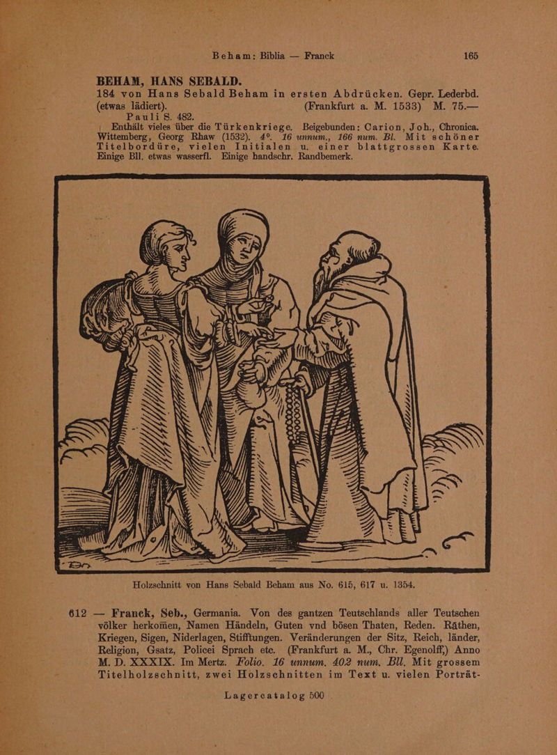 BEHAM, HANS SEBALD. 184 von Hans Sebald Beham in ersten Abdriicken. Gepr. Lederbd. (etwas ladiert). (Frankfurt a. M. 1533) M. 75.— Pauli S. 482. | Enthalt vieles tiber die Tiirkenkriege, Beigebunden: Carion, Joh., Chronica, Wittemberg, Georg Rhaw (1532). 4° 16 unnum., 166 num. Bl. Mit schéner Titelbordtire, vielen Initialen wu, einer blattgrossen Karte. Kinige Bll. etwas wasserfl. Einige handschr. Randbemerk. volker herkomen, Namen Handeln, Guten vnd bésen Thaten, Reden. Rathen, Kriegen, Sigen, Niderlagen, Stifftungen. Veranderungen der Sitz, Reich, lander, Religion, Gsatz, Policei Sprach ete. (Frankfurt a. M., Chr. Egenolff,) Anno M. D. XXXIX. Im Mertz. Folio. 16 unnum. 402 num. Bll. Mit grossem Titelholzschnitt, zwei Holzschnitten im Text u. vielen Portrat-