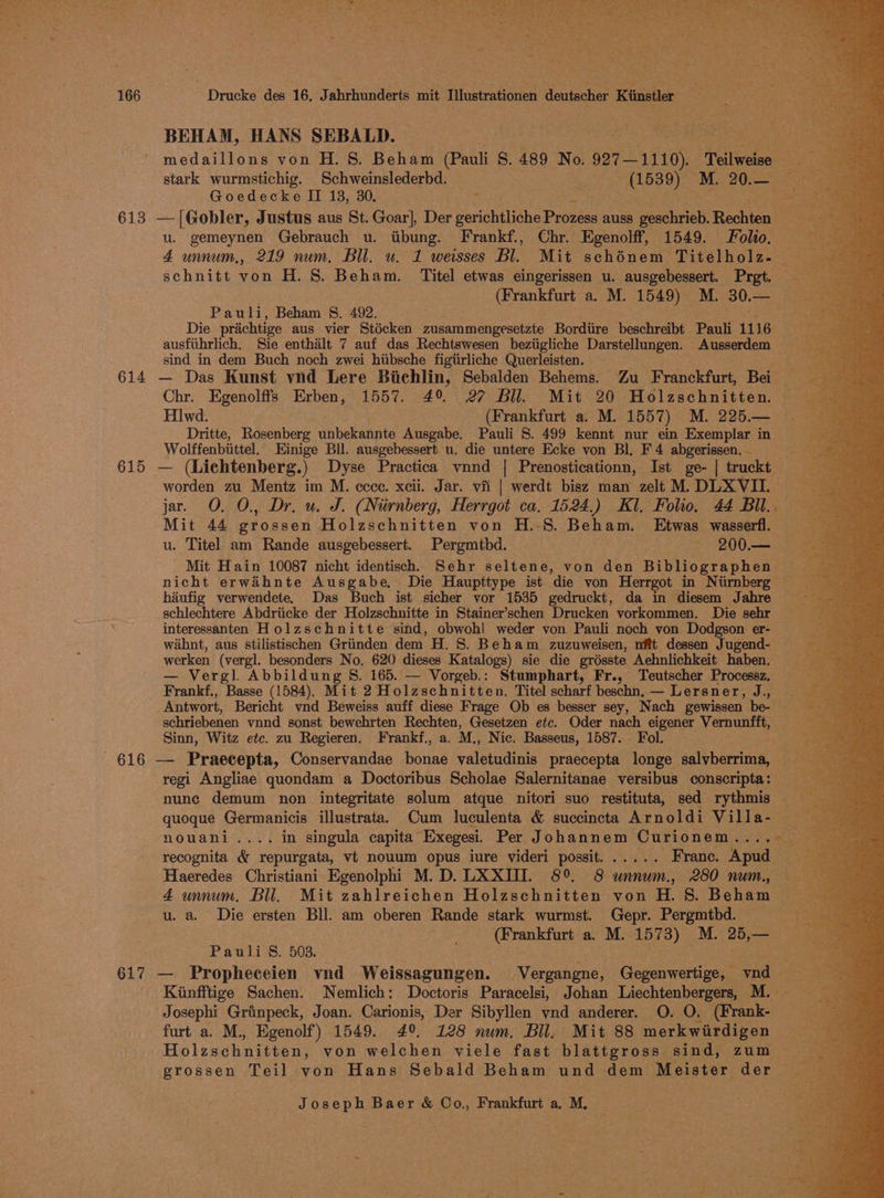 BEHAM, HANS SEBALD. PE medaillons von H. 8. Beham (Pauli S. 489 No. 927—1110). Teilweise Goedecke II 13, 30. + u. gemeynen Gebrauch u. iibung. Frankf., Chr. Egenolff, 1549. Folio. schnitt von H. S. Beham. Titel etwas eingerissen u. ausgebessert. Pret. Pauli, Beham §. 492. Die prachtige aus vier Stécken zusammengesetzte Bordiire beschreibt Pauli 1116 ausfithrlich, Sie enthalt 7 auf das Rechtswesen beziigliche Darstellungen. Ausserdem sind in dem Buch noch zwei hiibsche figiirliche Querleisten. Chr. Egenolffs Erben, 1557. 49% 27 Bll. Mit 20 Holzschnitten. | H1wd. (Frankfurt a. M. 1557) M. 225.— Dritte, Rosenberg unbekannte Ausgabe. Pauli 8. 499 kennt nur ein Exemplar in Wolffenbiittel. Einige Bil. ausgebessert u. die untere Ecke yon Bl, F 4 abgerissen.— worden zu Mentz im M. ecce. xcii. Jar. vii | werdt bisz man zelt M. DLX VIL. jar. O. O., Dr. u. J. (Nirnberg, Herrgot ca. 1524.) Kl. Folio, 44 Bil. Mit 44 grossen Holzschnitten von H.-S. Beham. Etwas wasserfl. — u. Titel am Rande ausgebessert. Pergmtbd. ~ 200.— Mit Hain 10087 nicht identisch, Sehr seltene, von den Bibliographen nicht erwaihnte Ausgabe, Die Haupttype ist die von Herrgot in Niirnberg hiufig verwendete. Das Buch ist sicher vor 1535 gedruckt, da in diesem J ine schlechtere Abdriicke der Holzschnitte in Stainer’schen Drucken vorkommen. Die sehr interessanten Holzschnitte sind, obwohl weder von Pauli noch yon Dodgson er- waihnt, aus stilistischen Griinden dem H. 8. Beham zuzuweisen, nftt dessen Jugend- werken (vergl. besonders No. 620 dieses Katalogs) sie die grésste Aehnlichkeit haben. — Vergl. Abbildung 8. 165. — Vorgeb.: Stumphart, Fr., Teutscher Processz, Frankf., ie (1584). Mit 2 Holzschnitten. Titel scharf beschn, — Lersner, J., Antwort, Bericht vynd Beweiss auff diese Frage Ob es besser sey, Nach gewissen be. schriebenen ynnd sonst bewehrten Rechten, Gesetzen etc. Oder nach eigener Vernunfft, © Sinn, Witz etc. zu Regieren. Frankf., a. M., Nic. Basseus, 1587. Fol. regi Angliae quondam a Doctoribus Scholae Salernitanae versibus conscripta: _ nunc demum non integritate solum atque nitori suo restituta, sed rythmis — recognita &amp; repurgata, vt nouum opus iure videri possit...... France. ‘Apud : Haeredes Christiani Egenolphi M.D. LXXIII. 8° 8 unnum., 280 num., — 4 unnum. Bil. Mit zahlreichen Holzschnitten von H. S. Beham u. a. Die ersten Bll. am oberen Rande stark wurmst. Gepr. Pergmtbd. (Frankfurt a. M. 1573) M. 25,— Pauli §. 503. ; Kiunfftige Sachen. Nemlich: Doctoris Paracelsi, Johan Liechtenbergers, M. Josephi Grinpeck, Joan. Carionis, Der Sibyllen vnd anderer. O. O. (Frank- furt a. M., Egenolf) 1549. 4° 128 nwm. Bll, Mit 88 merkwirdigen Holzschnitten, von welchen viele fast blattgross sind, zum — grossen Teil yon Hans Sebald Beham und dem Meister der