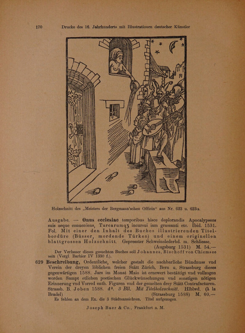 Ny sees ° CIEE TT Holzschnitt des ,,Meisters der Bergmann’schen Officin“ aus Nr. 623 u. 623a. Ausgabe. — Qnus ecclesiae temporibus hisce deplorandis Apocalypseos suis aeque conueniens, Turcarumq% incursui iam grassanti ete. Ibid. 1531. Fol. Mit einer den Inhalt des Buches illustrierenden Titel- bordtire (Bisser, mordende Tirken) und einem originellen blattgrossen Holzschnitt, Gepresster Schweinslederbd. m. Schliesse, (Augsburg 1531) M. 54,— Der Verfasser dieses gesuchten Buches soll Johannes, Bischoff von Chiemsee sein (Vergl. Barbier IV 1330 f.). 629 Beschreibung, Ordentliche, welcher gestalt die nachbarliche Biindnuss vnd Verein der dreyen léblichen freien Statt Ziirich, Bern u. Strassburg dieses gegenwartigen 1588. Jars im Monat Maio ist ernewert bestattigt vnd vollzogen worden Sampt etlichen poetischen Glickwiinschungen ynd sonstigen nd6tigen : Erinnerung vnd Vorred enth. Figuren vnd der gemelten drey Statt Contrafacturen. Strassb. B. Joben 1588. 49 3 Bll. Mit Titelholeschnitt. Hblwd. (a la Bradel) tay (Strassburg 1588) M. 60.— Es fehlen an dem Ex. die 3 Stadteansichten. Titel aufgezogen. Joseph Baer &amp; Co., Frankfurt a. M. -