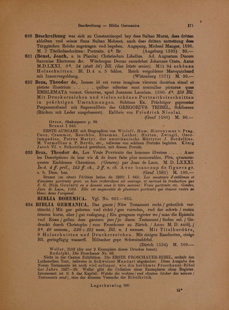 Be. 630 Beschreibung was sich zu Constantinopel bey dess Sultan Murat, dess dritten a ableiben vnd seines Suns Sultan Mehmet, auch dess dritten antrettung dess Tiirggischen Reichs zugetragen vnd begeben. Augspurg, Michael Manger, 1595, . M. 2 Titelholzschnitten: Portraits. 4°. Br. (Augsburg 1595) 30.— ai: 631 (Beust, Joach. a. in Planitz) Christiadum Libellus. Ad. Augustum Ducem Saxoniae Electorem &amp;c. Witebergae Denuo excudebat Johannes Crato, Anno M.D.LXXI. 8°, 54 (stait 56) Bll. (das letzte weiss). Mit 84 schénen Holzschnitten. Bl. D.4 u. 5 fehlen. Reich vergoldeter Maroquinband mit Innenvergoldung. (Wittenberg 1571) M. 30.— 632 Beza, Theodor de, Icones id est verae imagines virorum doctrina simul et pietate illustrium .. . . . quibus adiectae sunt nonnullae picturae quas EMBLEMATA vocant. Genevae, apud Joannem Laonium. 1580. 49, 159 Bil. Mit Druckerzeichen und vielen schénen Portraitholzschnitten in prachtigen Umrahmungen, Schénes Ex. Prichtiger gepresster Pergamentband mit Superexlibris des GREGORIVS. TRIBEL, Schliessen (Riicken mit Leder ausgebessert), Exlibris von Friedrich Nicolai. (Genf 1580) M. 90.— Green, Shakespeare p, 88. Brunet I 843. . ERSTE AUSGABE mit Biographien von Wicleff, Huss, Hieronymus v. Prag, Cnox, Crammer, Reuchlin, Erasmus, Luther, Hutten, Zwingli, Oececo- lampadius, Petrus Martyr, der amerikanische Mirtyrer AG Bordellius, M. Vermellius u, P. Burdo, etc., teilweise von schénen Portrats begleitet. Kénig Jacob VI. v. Schottland gewidmet, mit dessen Portrat. 633 Beza, Theodor de, Les Vrais Povrtraits des hommes illvstres .. . . Auec les Descriptions de leur vie &amp; de leurs faits plus memorables, Plvs, qvarante- qvatre Emblemes Chrestiens. (Geneve) par Jean de Laon, M. D, LXXXI. In-4, 4 ff. prél., 142 ff. ch., 2 ff.n. ch. Avec beaucoup de figures gr. s. b. Dem. bas. (Genf 1581) M. 100,— Brunet (en citant l’édition latine de 1580) I 843: Les amatewrs demblémes et Panciens portraits grav. en bois recherchent cet ouvrage, et surtout la traduction que S. G, (Sim. Goulart) en a donnée sous le titre swiwant: Vrais portraits etc. Geneve, Jean de Laon, 1581. Elle est augmentée de plusiewrs portraits qui étaient restés en blane dans Voriginal. BIBLIA BOHEMICA. Vgl. No. 661—662. 634 BIBLIA GERMANICA, Das gantz/ Niiw Testament recht / grintlich ver- - tiitscht. / Mit gar gelerten vnd richti / gen vorreden, ynd der schwa- / resten érteren kurtz, aber / gut vsslegung. / Ein gnugsam register wo / man die Episteln vnd Euan /gelien dess gantzen jars/jn disem Testament / finden sol. / Ge- druckt durch Christopho / rum Froschouer zu Ziirich. / Anno M. D. xxiii). / 89, 48 unnum., 2284-191 num, Bil. u. 1 unnum. Mit Titelbordire, 9 Holzschnitten und Druckerzeichen. Mit einigen Randnoten, einige Bll. geringfiigig wasserfl. Hiibscher gepr. Schweinsldrbd. (Ziirich 1524) M,. 500.— Weller, 3192 (der nur 2 Exemplare dieses Druckes kennt). Rvdolphi, Die Froschauer Nr. 88. ae te Nicht in der Caxton Exhibition. Die ERSTE FROSCHAUER-BIBEL, enthialt den rh. Lutherschen Text, teilweise in Schweizer Mundart abgedindert. Diese Ausgabe des eid Neuen Testaments ist noch viel seltener, wie die bertihmte Froschauer-Bibel der Jahre 1527—29. Weller gibt die Collation eines Exemplares ohne Register. ae Interessant ist 8. 5 das Kapitel: Welche die rechten | und eltesten biicher des niiwen | re Testaments sind|, eine der altesten Versuche der Bibelkritik. Lagerkatalog 500 12*