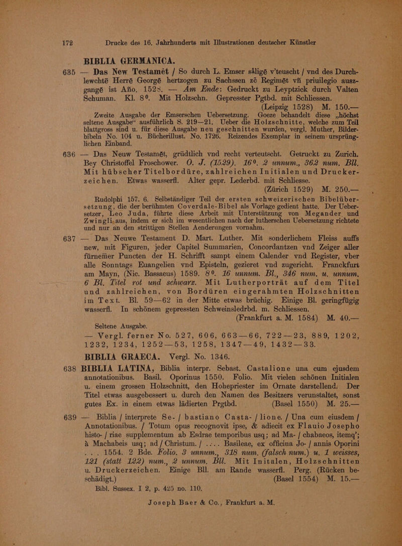 BIBLIA GERMANICA. 635 — Das New Testamét / So durch L. Emser siligé v’teuscht | hla ney Durch- lewchté Herré Georgé hertzogen zu Sachssen z¢ Regimét vit priuilegio ausz-— gangé ist Afio, 1523. — Am Ende: Gedruckt zu Leyptzick durch Valten Schuman. Kl. 8° Mit Holzschn. Gepresster Pgtbd. mit Schliessen. (Leipzig 1528) M. 150.— Zweite Ausgabe der Emserschen Uebersetzung. Goeze behandelt diese ,,héchst seltene Ausgabe“ ausfiihrlich S. 219—21. Ueber die Holzschnitte, welche zum Teil blattgross sind u. fiir diese Ausgabe neu geschnitten wurden, vergl. Muther, Bilder- bibeln No. 104 u. Biicherillust. No. 1726. Reizendes Exemplar in seinem’ urspriing- lichen Eimband. 636 — Das Neuw Testamét, gridtlich vnd recht verteutscht. Getruckt zu Zurich. Bey Christoffel Froschower. O. J. (1529). 16°. 2 unnum., 362 num. Bil. Mit hibscher Titelbordire, zahlreichen Initinien und Drucker- zeichen. Etwas wasserfl. Alter gepr. Lederbd. mit Schliesse. (Zarich 1529) M. 250.— Rudolphi 157. 6. Selbstindiger Teil der ersten schweizerischen Bibeliiber- setzung, die der beriithmten Coverdale-Bibel als Vorlage gedient hatte. Der Ueber- setzer, Leo Juda, fiihrte diese Arbeit mit Unterstiitzung von Megander und Zwingli,aus, indem er sich im wesentlichen nach der lutherschen Uebersetzung richtete und nur an den strittigen Stellen Aenderungen vornahm. wes 637 — Das Neuwe Testament D. Mart. Luther. Mit sonderlichem Fleiss auffs — new, mit Figuren, jeder Capitel Summarien, Concordantzen vnd Zeiger aller fiirnemer Puncten der H. Schrifft sampt einem Calender vnd Register, vber alle Sonntags Euangelien ynd Episteln, gezieret ynd zugericht. Franckfurt am Mayn, (Nic. Bassaeus) 1589. 8° 16 unnum. Bl., 346 num. u. unnum, 6 Bl. Titel rot und schwarz. Mit Lutherportrat auf dem Titel und zahlreichen, von Bordiren eingerahmten Holzschnitten im Text. Bl 59—62 in der Mitte etwas brichig. LEinige Bl. geringfigig wasserfl. In schénem gepressten Schweinsledrbd. m. Schliessen. (Frankfurt a. M. 1584) M. igs Seltene Ausgabe. x — Vergl. ferner No. 527, 606, 663 66, 722—23, 889, 1202, 1232, 1234, 1252—53, 1258, 1347—49, 1432—33. ; BIBLIA GRAECA, Vergl. No. 1346. 638 BIBLIA LATINA, Biblia interpr. Sebast. Castalione una cum ejusdem annotationibus. Basil. Oporinus 1550. Folio. Mit vielen schénen Initialen u. einem grossen Holzschnitt, den Hohepriester im Ornate darstellend. Der Titel etwas ausgebessert u. durch den Namen des Besitzers verunstaltet, sonst — gutes Ex. in einem etwas ladierten Prgtbd. | (Basel 1550) M. 25.— — 639 — Biblia / interprete Se-/ bastiano Casta- /lione. / Una cum eiusdem / Annotationibus. / Totum opus recognovit ipse, &amp; adiecit ex Flauio Josepho histo- / riae supplementum ab ant phase ater usq; ad Ma- / chabaeos, itemq’; &amp; Machabeis usq; ad/Christum./ .-.. Basileae, ex officina Jo- / annis Oporini ... 1554. 2 Bde. Folio. 3 unnum., 318 num. (falsch num.) u. 1 weisses, 121 (statt 122) num., 2 unnum. Bu. Mit Initalen, Holzschnitten © u. Druckerzeichen. ’ Binige Bl. am Rande wasserfl. Perg. (Riicken be- schadigt.) (Basel 1554) M. 15.— _ Bibl. Sussex. I 2, p. 425 no. 110.