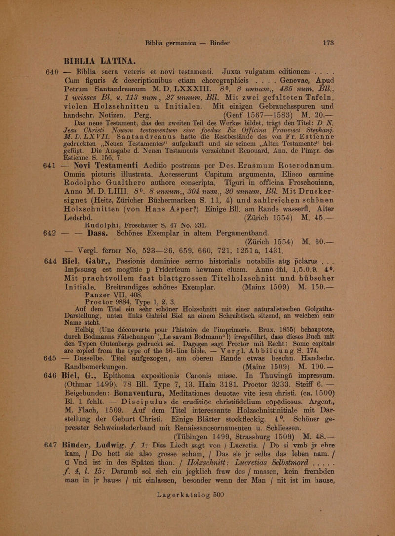 Biblia germanica — Binder ; 178 BIBLIA LATINA. 640 — Biblia sacra veteris et novi testamenti. Juxta hs editionem .. . Cum figuris &amp; descriptionibus etiam chorographicis ... . Genevae, Apud Petrum Santandreanum M.D,LXXXIII. 89 8 unnum., 435 num, Bil, 1 weisses Bl. u. 113 num., 27 unnum, Bil. Mit zwei gefalteten Tafeln, vielen Holzschnitten u. Initialen. Mit einigen Gebrauchsspuren und handschr. Notizen. Perg. (Genf 1567—1583) M. 20.— Das neue Testament, das den zweiten Teil des Werkes bildet, tragt den Titel: D. N. Jesu Christi Nowwm testamentum siue foedus Hx Officina Francisc: Stephanj. M.D,.LXVI. Santandreanus hatte die Restbestaénde des von Fr. Estienne gedruckten ,,Neuen Testamentes‘: aufgekauft und sie seinem ,,Alten Testamente“ bei- gefiigt. Die le ie d. Neuen Testaments verzeichnet Renouard, Ann. de Vimpr. des Estienne 8. 156, 641 — Novi mostauentl Aeditio postrema per Des. Erasmum Roterodamum. Omnia picturis illustrata, Accesserunt Capitum argumenta, Eliaco carmine -Rodolpho Gualthero authore conscripta. Tiguri in officina Froschouiana, Anno M.D. LIT. 8° 8 unnum., 304 num., 20 unnum, Bil. Mit Drucker- signet (Heitz, Ziiricher Biichermarken S. 11, 4) und zahlreichen schénen Holzschnitten (von Hans Asper?) Hinige Bll. am Rande wasserfl, Alter Lederbd. (Zirich 1554) M. 45.— Rudolphi, Froschauer §. 47 No. 231. 642 — — Dass. Schénes sane Ta in altem Pergamentband. (Ziirich 1554) M. 60.— 644 Biel, fabs Bassionis dloiiteios sermo historialis notabilis we pelarus ... Impssusg est mogiitie p Fridericum hewman ciuem. Anno di. 1.5.0.9. 4°. Mit prachtvollem fast blattgrossen Titelholzschnitt und hibscher Initiale, Breitrandiges schénes Exemplar. (Mainz 1509) M. 150.— Panzer VII, 408, Proctor 9884, Type 1, 2, 3. Auf dem Titel ein sehr schéner Holzschnitt mit einer naturalistischen Golgatha- Darstellung, unten links Gabriel Biel an einem Schreibtisch sitzend, an welchem sein Name steht. Helbig (Une découverte pour histoire de a taal Brux. 1855) behauptete, durch Bodmanns Fiilschungen (,,Le savant Bodmann‘“!) irregefiihrt, dass dieses Buch mit den Typen Gutenbergs gedruckt sei. Dagegen sagt Proctor mit Recht: Some capitals are copied from the type of the 36-line bible. — Vergl. Abbildung §. 174. 645 — Dasselbe. Titel aufgezogen, am oberen Rande etwas beschn. Handschr. Randbemerkungen. (Mainz 1509) M. 100.— 646 Biel, G., Epithoma expositionis Canonis misse. In Thuwingi impressum. (Othmar 1499). 78 Bll. Type 7, 13. Hain 3181. Proctor 3233. Steiff 6. — Beigebunden: Bonaventura, Meditationes deuotae vite iesu christi. (ca. 1500) BL. 1 fehlt. — Discipulus de eruditide christifidelium copédiosus. Argent., M. Flach, 1509. Auf dem ‘Titel interessante Holzschnittinitiale mit Dar- stellung der Geburt Christi. Einige Blatter stockfleckig. 4°. Schéner ge- presster Schweinslederband mit Renaissanceornamenten u. Schliessen. (Tibingen 1499, Strassburg 1509) M. 48.— 647 Binder, Ludwig. /. 1: Diss Liedt sagt von / Lucretia. / Do si vmb jr ehre kam, / Do hett sie also grosse scham, / Das sie jr selbs das leben nam. / @ Vnd ist in des Spiaten thon. / Holzschnitt: Lucretias Selbstmord .... . J. 4, |. 15; Darumb sol sich ein jegklich fraw des / massen, kein frembden man in jr hauss / nit einlassen, besonder wenn der Man / nit ist im hause,