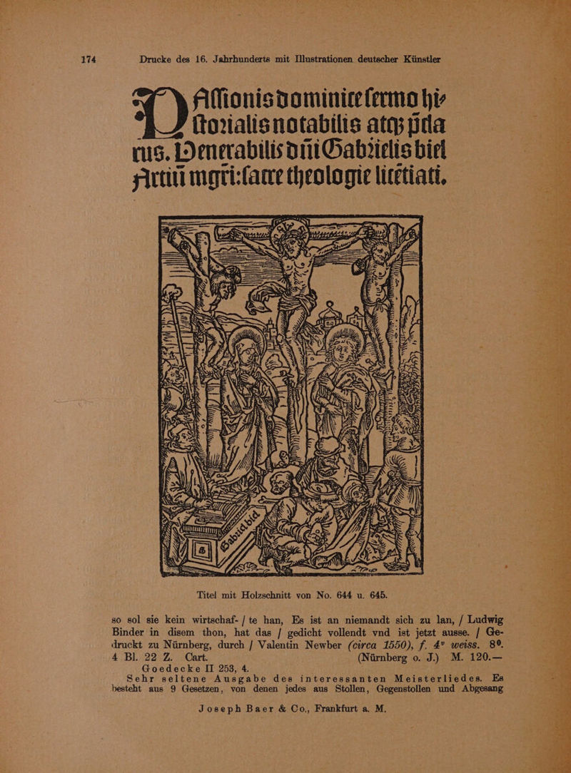 AMionisdominice fermo hi RJ ttorialisnotabilis ates pda rs. LDenerabilis 11 Gabrielts biel slrtili mgri:fare theologie litetiati, A oat a 2 me $ . 5 ay <j a Ls se ay ay = wise F 7 e: ty Sa rae “= a i>, é \ 3 i , ‘ ree “a phe et hie ae art OF aay Biot 7 ee Stn ae Ena OMe beara eee Pee ae HAs rs ite hoes ON, Vee gan ei ceria Rapes a hae AT eek RN St Oe heed 8 Bar CaaS tape, Arte = g 8 So A . Oy Se ie | i: e aR Soh: Spey 2 tse Sa = bigs LW. oe ot ~ cael gts aa 35 gee 4 ae <4 MES A a eb He ohh ae eo ; ae Se es ‘a reo ae) oe) C eS ee oe ae * ot ald > an es ei Cee yt “ geo ee F pa 3 ie hs eas Me yee Prenat (ane Titel mit Holzschnitt von No. 644 u. 645. so sol sie kein wirtschaf-/te han, Es ist an niemandt sich zu lan, / Ludwig Binder in disem thon, hat das / gedicht vollendt vnd ist jetzt ausse. / Ge- druckt zu Nirnberg, durch / Valentin Newber (circa 1550), f. 4° weiss. 8°. 4 Bl. 22 Z. Cart. (Niirnberg o. J.) M. 120.— . Goedecke II 258, 4. 3 Sehr seltene Ausgabe des interessanten Meisterliedes. Es besteht aus 9 Gesetzen, von denen jedes aus Stollen, Gegenstollen und Abgesang
