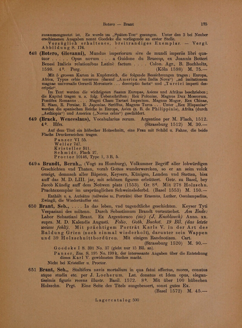 Botero — Brant 175: zusammengesetzt ist. Es wurde 1m ,,Spaten-Ton“ gesungen. Unter den 3 bei N: euber erschienenen Ausgaben nennt Goedeke die vorliegende an erster Stelle. Vorziglich erhaltenes, phel brane YE os Exemplar, — Weel Abbildung 8. 1%6. 648 (Botero, Giovanni), Mundus imperiorum sive de mundi imperiis libri qua- GuOr ee ee Opus novum ...a Guidone du Bruecqs, ex Joannis Botteri Benesi Italicis relationibus Latiné factum .... Colon. Agr. B. Buchholtz, 1598. 4°. Perg. (Kéln 1598) M. 75.— -Mit 5 grossen Karten in Kupferstich, die folgende Bezeichnungen tragen: Europa, Africa, Typus orbis terrarum (darauf ,,America sive India Nova“) ,,ad imitationem magnae universalis Gerardi Mercatoris ... descriptio facta‘ und ,,T urcici imperii des- criptio“, Im Text werden die wichtigsten Saaten Europas, Asiens und Afrikas beschrieben ; die Kapitel tragen u. a. folg. Ueberschriften: Rex Poloniae, Magnus Dux Moscorum, Pontifex Romanus .... Magni Cham Tartari Imperium, Magnus Mogor, Rex Chinae, R. Siam, R. Persiae, R. Japoniae, Seriffus, Magnus Turca ... Unter ,,Rex Hispaniae‘ _ werden die spanischen Reiche in Europa, Asien (z. B. de Philippinis), Afrika (durch ,»Aethiopia“) und America (,,Novus orbis‘‘) geschildert. 649 (Brack, Wenceslaus), Vocabularius rerum. Argentine per M. Flach, 1512. 49°. Hfrz. (Strassburg 1512) M. 30.— Auf dem Titel ein hiibscher Holzschnitt, eine Frau mit Schild u. Fahne, die beide Flachs Druckerzeichen tragen. Panzer VI 55. Weller 747, Kristeller 511. Schmidt, Flach 27, Proctor 10146, Type 1, 3B, 5. 6490 Brandt, Bernh., (Vogt zu Homburg), Volkumner Begriff aller lobwiirdigen Gesaichen vnd Thaten, vorab Gottes wunderwercken, so er an seim volck erzeigt, demnach aller Bapsten, Keysern, Kiinigen, Landen vnd Stetten, bisz auff das M. D. LIII. jar, mit schénen figuren erleitittert. Getr. zu Basel, bey Jacob Kiindig auff dem Neiiwen platz (1553). Gr. 8° Mit 278 Holzschn. Prachtexemplar im urspriinglichen Schweinslederbd. (Basel 1553) M. 150.— Enthalt u. a, Aufsatze (teilweise m. Portraits) tber Erasmus, Luther, Oecolampadius, Zwingli, die Wiedertauffer etc. 650 Brant, Seb., .... In das leben, vnd tugendtliche geschichten. Keyser Tyti Vespasiani des miltenn. Durch Sebastianum Brandt verteutschet. Am Ende: Labor Sebastiani Brant. Ex Argentoraco (sic) (J. Knoblouch) Anno. xx. supra. M. D. Kalendis Augusti. Folio. Goth, Buchst. 19 Bll. (das letzte weisse fehit). Mit prachtigem Portrat Karls V. in der Art des Baldung Grien (noch einmal wiederholt), darunter sein Wappen und 39 Holzschnittbordtren. Mit einigen Randnotizen. Cart. (Strassburg 1520) M. 90.— GoedekeI S&amp;S. 391 No. 37 (giebt nur 15 BU. an). Panzer, Zus, §. 195 No. 199k, der interessante Angaben iiber die Entstehung dieses Karl V. gewidmeten Buches macht, Nicht bei Kristeller u. Proctor. 651 Brant, Seb., Stultifera navis mortalium in qua fatui affectus, mores, conatus atque studia etc. per J. Locherum. Lat. donatus et Idem opus, elegan- tissimis figuris recens illustr. Basil. 1572. 89° Mit ttber 100 hiibschen Holzschn. Prgt. Eine Seite des Titels ausgebessert, sonst gutes Ex. (Basel 1572) M. 45.—