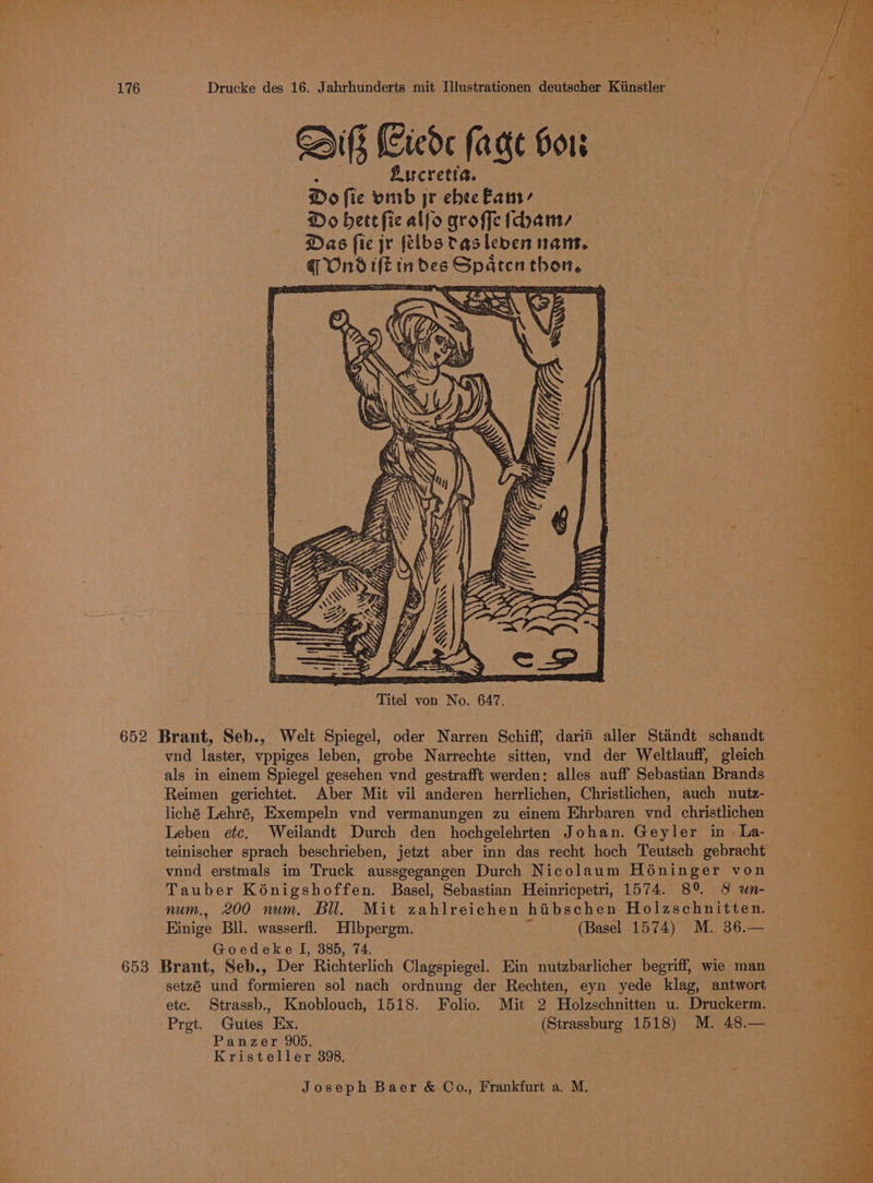 Dib Ciede (age Gor nah Lucretia. Do fie vinb jr ebee Eanr’ Do bet fic alfo groffe (can, Das fic jr felbstasleven nant. q Ondift indes Spaten thon. Titel von No. 647. 652 Brant, Seb., Welt Spiegel, oder Narren Schiff, darif aller Staéndt schandt vnd laster, vppiges leben, grobe Narrechte sitten, vnd der Weltlauff, gleich als in einem Spiegel gesehen vnd gestrafft werden: alles auff Sebastian Brands _ Reimen gerichtet. Aber Mit vil anderen herrlichen, Christlichen, auch nutz- liché Lehré, Exempeln vnd vermanungen zu einem Ehrbaren vnd christlichen Leben etc, Weilandt Durch den hochgelehrten Johan. Geyler in. La- teinischer sprach beschrieben, jetzt aber inn das recht hoch Teutsch gebracht vnnd erstmals im Truck aussgegangen Durch Nicolaum Hoéninger von Tauber Kénigshoffen. Basel, Sebastian Heinricpetri, 1574. 8° 8 wn- num., 200 num. Bll. Mit zahlreichen hibschen Holzschnitten. Einige Bll. wasserfi. Hlbpergm. “(Basel 1574) M. 36.— Goedeke I, 885, 74. sare 653 Brant, Seb., Der Richterlich Clagspiegel. Ein nutzbarlicher begriff, wie man setzé und formieren sol nach ordnung der Rechten, eyn yede klag, antwort etc. Strassb., Knoblouch, 1518. Folio. Mit 2 Holzschnitten u. Druckerm. — Pret. Gutes Ex. (Strassburg 1518) M. 48.— Panzer 905, © Maes: ; Kristeller 398, “ Joseph Baer &amp; Co., Frankfurt a. M. eT