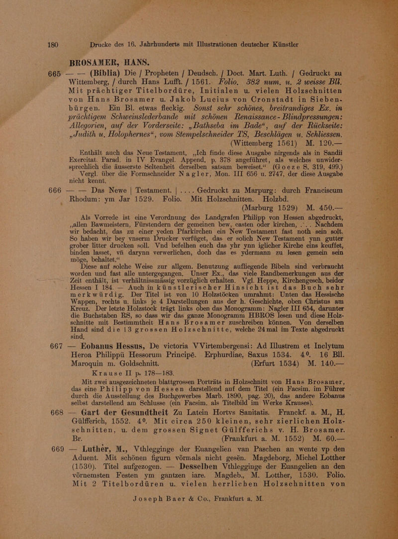 ne 180 Drucke des 16. Jahrhunderts mit Ilustrationen deutscher Kiinstler BROSAMER, HANS. 665 — — (Biblia) Die / Propheten / Deudsch. / Doct. Mart. Luth. / Gedruckt zu ee Wittemberg, / durch Hans Lufft. / 1561.. Folio. 382 num. u. 2 weisse BU. Mit prachtiger Titelbordtire, Initialen u. vielen Holzschnitten von Hans Brosamer u. Jakob Lucius von Cronstadt in Sieben- birgen. Ein Bl. etwas fleckig. Sonst sehr schénes, breitrandiges Ex. in. prichtigem Schwemslederbande mit schénen Renaissance -Blindpressungen: Allegorien, auf der Vorderseite: , Bathseba im Bade“, auf der Riicksette: ,Judith u, Holophernes“, vom Stempelschneider TS, Beschlagen u. Schliessen. (Wittemberg 1561) M. 120.— Enthalt auch das Neue Testament. ,,I[ch finde diese Ausgabe nirgends als in Sandii Exercitat. Parad. in TV Evangel. Append. p. 378 angefihret, als welches unwider- sprechlich die dusserste Seltenheit derselben satsam beweiset.“ (Goeze S. 319, 499.) Vergl. iiber die Formschneider Nagler, Mon. III 656 u. 2747, der diese Ausgabe nicht kennt. : “ 666 — — Das Newe | Testament. | ....Gedruckt zu Marpurg: durch Franciscum Rhodum: ym Jar 1529. Folio. Mit Holzschnitten. Holzbd. (Marburg 1529) M. 450.— Als Vorrede ist eine Verordnung des Landgrafen Philipp von Hessen abgedruckt, c , allen Bawmeistern, Fiirstendern der gemeinen bew, casten oder kirchen, ... . Nachdem wir bedacht, das zu einer yeden Pfarkirchen ein New Testament fast noth sein solt. So haben wir bey vnserm Drucker verfiiget, das er solich New Testament ynn gutter grober litter drucken soll. VWnd befelhen euch das yhr ynn iglicher Kirche eins keuffet, binden lasset, vii darynn verwerlichen, doch das es ydermann zu lesen gemein sein mége, behaltet.< Diese auf solche Weise zur allgem. Benutzung aufliegende Bibeln sind verbraucht worden und fast alle untergegangen. Unser Ex., das viele Randbemerkungen aus der Zeit enthalt, ist verhaltnissmassig vorztiglich erhalten. Vgl. Heppe, Kirchengesch, beider - Hessen I 184. — Auch in kiinstlerischer Hinsicht ist das Buch sehr merkwitirdig. Der Titel ist von 10 Holzstécken umrahmt: Unten das Hessische Wappen, rechts u. links je 4 Darstellungen aus der h. Geschichte, oben Christus am Kreuz. Der letzte Holzstock traigt links oben das Monogramm: Nagler III 654, darunter die Buchstaben RS, so dass wir das ganze Monogramm HBROS lesen und diese Holz- schnitte mit Bestimmtheit Hans Brosamer zuschreiben kénnen. Von derselben Hand sind die 13 grossen Holzschnitte, welche 24mal im Texte abgedruckt sind, : 667 — Kobanus Hessus, De victoria V Virtembergensi: Ad Illustrem et Inclytum Heroa Philippi Hessorum Principé. Erphurdiae, Saxus 1534. 49 16 BIl. Maroquin m. Goldschnitt. ; (Erfurt 1534) M. 140.— Krause II p. 178—183. Mit zwei ausgezeichneten blattgrossen Portraits in Holzschnitt von Hans Brosamer, das eine Philipp von Hessen darstellend auf dem Titel (ein Facsim. im Fiihrer durch die Ausstellung des Buchgewerbes Marb. 1890, pag. 20), das andere Eobanus © selbst darstellend am Schlusse (ein Facsim. als Titelbild im Werke Krauses). 668 — Gart der Gesundtheit Zu Latein Hortvs Sanitatis. Franckf. a. M., H. Gilfferich, 1552. 49. Mit circa 250 kleinen, sehr zierlichen Holz- schnitten, u.dem grossen Signet Gilfferichs y. H. Brosamer. Br. (Frankfurt a. M. 1552) M. 60.—_ 669 — Luther, M., Vthlegginge der Euangelien van Paschen an wente vp den Aduent. Mit schénen figurn vérmals nicht gesén. Magdeborg, Michel Lotther (1530). Titel aufgezogen. — Desselben Vthlegginge der Euangelien an den vornemsten Festen ym gantzen iare. Magdeb., M. Lotther, 1530. Folio. Mit 2 Titelbordiiren u. vielen herrlichen Holzschnitten von