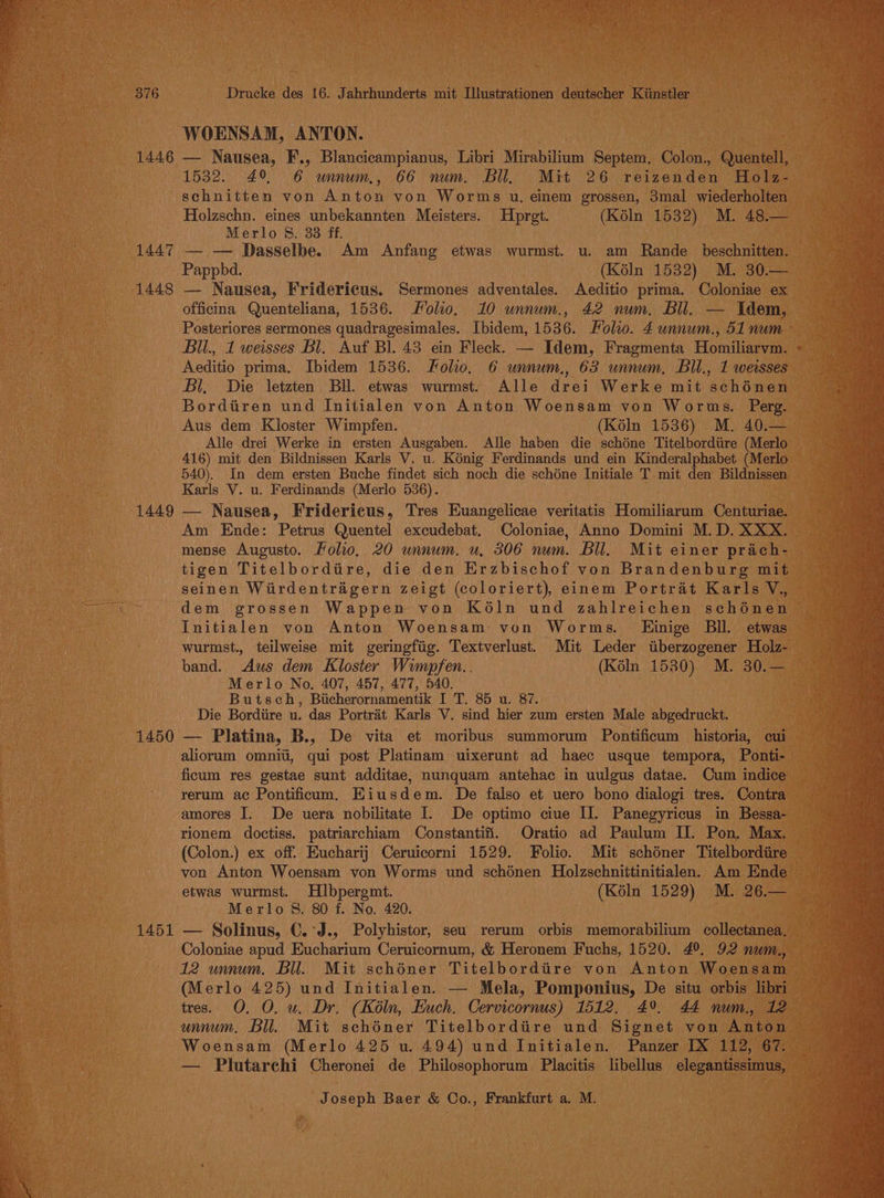 1446 1447 1448 1449 1450 1451 WOENSAM, ANTON. — Nausea, F., Blancicampianus, Libri Mirabilium Bene Colon., uaa 1532. 49 6 unnum., 66 num. Bll, Mit 26 Letvendan Holz- schnitten von Anton von Worms u. einem grossen, 3mal wiederholten Holzschn. eines unbekannten Meisters. Hprgt. (Kéln 1532) M. 48.— Merlo 8. 38 ff. — — Dasselbe. Am Anfang etwas wurmst. u. am Rande_ beschnitten. — Pappbd. (K6éln 1532) M. 30.— — Nausea, Fridericus. Sermones adventales. Aeditio prima. Coloniae ex officina Quenteliana, 1536. Folio, 10 unnum., 42 num. Bil, — Idem, Posteriores sermones quadragesimales. Ibidem, 1536. Folio. 4 unnum., 51 num - Bil., 1 weisses Bl. Auf Bl. 43 ein Fleck. — Idem, Fragmenta Homiliarvm. Aeditio prima. Ibidem 1536. Folio, 6 unnum., 63 unnum, Bil., 1 weisses Bl. Die letzten BU. etwas wurmst. Alle drei Werke mit sehonen Bordiiren und Initialen von Anton Woensam von Worwms. Perg. Aus dem Kloster Wimpfen. (K6ln 1536) M. 40.— Alle drei Werke in ersten Ausgaben. Alle haben die schéne Titelbordtire (Merlo 416) mit den Bildnissen Karls V. u. Konig Ferdinands und ein Kinderalphabet (Merlo 540). In dem ersten Buche findet sich noch die schéne Initiale T mit den Bildnissen Karls V. u. Ferdinands (Merlo 536). — Nausea, Fridericus, Tres Euangelicae veritatis Homiliarum Centuriae. Am Ende: Petrus Quentel excudebat. Coloniae, Anno Domini M.D. XXX. mense Augusto. Folio, 20 unnum. u. 306 num. Bll. Mit einer prach- tigen Titelbordtire, die den Erzbischof von Brandenburg mit — seinen Wirdentragern zeigt (coloriert), einem Portrat Karls V., dem grossen Wappen von Ké6ln und zahlreichen schénen ~ Initialen yon Anton Woensam von Worms. LEinige Bll. etwas wurmst., teilweise mit geringfiig. Textverlust. Mit Leder tiberzogener Holz- band. Aus dem Kloster Wimpfen.. (KélIn 1530) M. 30.— Merlo No, 407, 457, 477, 540. ' Butsch, Bicherornamentik I T. 85 u. 87. Die Bordiire u. das Portrait Karls V. sind hier zum ersten Male abgedruckt. — Platina, B., De vita et moribus summorum Pontificum historia, cui aliorum omnit, qui post Platinam uixerunt ad haec usque tempora, Ponti- ficum res gestae sunt additae, nunquam antehac in uulgus datae. Cum indice rerum ac Pontificum. Eiusdem. De falso et uero bono dialogi tres. Contra amores I. De uera nobilitate I. De optimo ciue IJ. Panegyricus in Bessa- rionem doctiss. patriarchiam Constantifi. Oratio ad Paulum II. Pon, Max. (Colon.) ex off. Eucharij Ceruicorni 1529. Folio. Mit schéner Titelbordiire etwas wurmst. Hbpergmt. (Kéln 1529) M. 26.— Merlo §. 80 f. No. 420. — Solinus, €.°J., Polyhistor, seu rerum orbis memorabilium collectanea. Coloniae apud Eucharium Ceruicornum, &amp; Heronem Fuchs, 1520. 4°, 92 num., 12 unnum. Bil. Mit schéner Titelbordiire von Anton Woensam (Merlo 425) und Initialen. — Mela, Pomponius, De situ orbis libri — tres. O. O. u. Dr. (Kéln, Euch. Cervicornus) 1512. 4%. 44 num. 12 — unum, Bll. Mit schéner Titelbordire und Signet von Anton Woensam (Merlo 425 u. 494) und Initialen. Panzer IX 112, 67. — Plutarchi Cheronei de Philosophorum. Placitis libellus elegantissimus, ©