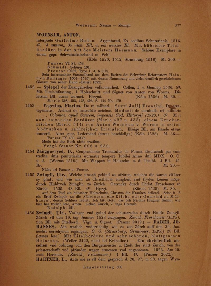 1452 1453 Woensam: Nausea — Zwingli 377 interprete Guilielmo Budeo. Argentorati, Ex aedibus Schurerianis, 1516. 49. 4 unnum., 35 num. Bll. u. ein weisses Bl. Mit hibscher Titel. bordiire in der Art des Meisters Hermann. Schone Exemplare in einem gepr. Schweinslederband m, Schl. (Kéln 1520, 1512, Strassburg 1516) M. 200.— Panzer VI 81, 456. Schmidt, Schiirer 191. Proctor 10239, Type 1, 4, 5 (12). Sehr interessanter Sammelband aus dem Besitze des Schweizer Reformators H ein - rich Bullinger (1504—1575) mit dessen Namenszug und vielen deutlich geschriebenen Glossen von seiner Hand (datiert 1522). — Spiegel der Euangelischer volkomenheit. Collen, J. v. Gennep, 1536. 89. Mit Titeleinfassung, 1 Holzschnitt und Signet von Anton von Worms. Die letzten Bll. etwas wurmst. Pergmt. (Kéln 1536) M. 60.— Merlo 328, 453, 478, 496, S. 144 No. 172. — Vegetius, Flavius, De re militar. Sexti Julij Frontini, D@gstra- tegematis. Aeliani de instruédis aciebus. Modesti de uocabulis rei militaris .... Coloniae, apud Soterem, wmpensis God. Hittorpij (1528.) 8°. Mit zwei reizenden Bordiren (Merlo 427 u. 435), einem Drucker- zeichen (Merlo 514) von Anton Woensam v. Worms in ersten Abdricken u. zahlreichen Initialen, Einige Bll. am Rande etwas wasserfl. Alter gepr. Lederband (etwas beschiidigt.) (Kéln 1528) M. 36.— Panzer IX 430, 403 b. Merlo hat das Buch nicht erwihnt. — Vergl. ferner Nr. 606 u. 930. tradita dfiis penitétiariis wormatie tempore Iubilei Anno dfii MDX. O. O. u. J. (Worms 1510.) Mit Wappen in Holzschn, a. d. Titelbl. 4 BI. 42, Br. M. 20.— Nicht bei Panzer u. Proctor. sy gind, vnd wie man zi Christlicher einigkeit vnd fryden komen mége, durch Huldrych Zuinglin zi Ziirich. Getruckt durch Christ. Froschouer zi Zarich, 1525. 48 Bll. 4°. Hopret. (Ziirich 1525) M. 80.— Auf dem Titel ein hiibscher Holzschnitt, Christus die Kranken heilend. Seite 2—5 ein Brief Zwinglis an die ,Christenliche Kilche oder Gemeind zu Miil- husen’, dessen Schluss lautet: Ich bitt Gott, das tich Niclaus Prugner fitirhin, wie bisz har triilich lere, Amen. Geben Ziirich, 7. tags Decemb. Rudolphi 121. Zirich vff den 19. tag Jenners 1523 vszgangen. Zirich, Froschower (1523). 254 Bll. mit Titelbord., Vign. u. Signet. (Panzer 2012.) — FABER, JO- HANNES, Ain warlich vnderrichttig wie es zuo Ziirch auff den 29. Jan. nechst uerschynen ergangen. O. O. (Strassburg, Griininger, 1523.) 28 BIl. (letztes leer.) Mit Titelbordiire und sehr schénen, blattgrossen Holzschn. (Weller 2422, nicht bei Kristeller.) — Ein christenlich an- sehen vnd ordnung von den Burgermeister u. Radt der statt Ziirich, von der priesterschafft vnd pfriinden wegen ermessen vnd angendmen. 1523. Am 29. ersts Herbstes. (Ziirich, Hroschauer.) 4 Bll. 4° (Panzer 2022.) -— HAETZER, L., Acta wie es vif dem gesprech d. 26, 27, u. 28. tagen Wyn-