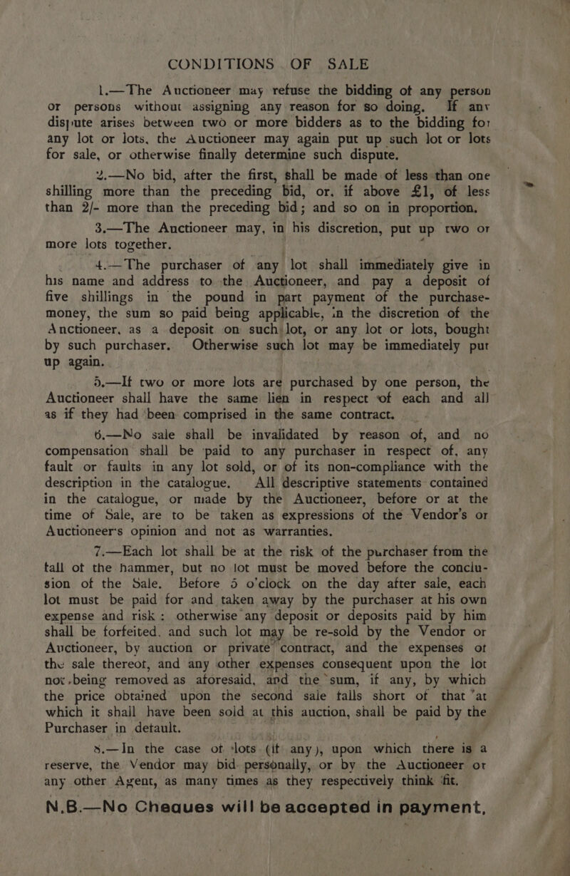 CONDITIONS . OF SALE 1.—The Auctioneer may refuse the bidding of any person Or persons without assigning any reason for so doing. If anv dis}ute arises between two or more bidders as to the bidding for any lot or lots, the Auctioneer may again put up such lot or lots for sale, or otherwise finally determine such dispute. 2.—No bid, after the first, shall be made of less than one shilling more than the preceding bid, or. if above £1, of less than 2/- more than the preceding bid; and so on in proportion. 3.—The Auctioneer may, in his discretion, put up two or more lots together. 4.— The purchaser of any lot shall immediately give in his name and address to the. Auctioneer, and pay a deposit of five shillings in the pound in part payment of the purchase- money, the sum so paid being applicable, in the discretion of the Anctioneer, as a. deposit on such lot, or any lot or lots, bought by such purchaser. Otherwise such lot may be immediately put up again. ).—It two or more lots are purchased by one person, the Auctioneer shall have the same lien in respect of each and al] as if they had ‘been comprised in the same contract. 6.—No sale shall be invalidated by reason of, and no compensation shall be ‘paid to any purchaser in respect of, any fault or faults in any lot sold, or of its non-compliance with the description in the catalogue. All descriptive statements contained in the catalogue, or made by the Auctioneer, before or at the time of Sale, are to be taken as expressions of the Vendor’s or Auctioneers opinion and not as warranties. 7.—Each lot shall be at the risk of the purchaser from the tall ot the hammer, but no lot must be moved before the conclu- sion of the Sale. Before 5 o’clock on the day after sale, each lot must be paid for and taken away by the purchaser at his own expense and risk; otherwise any deposit or deposits paid by him shall be forfeited. and such lot may be re-sold by the Vendor or Auctioneer, by auction or private’ contract, and the expenses ot the sale thereot, and any other expenses consequent upon the lot not -being removed as aforesaid, apd the sum, if any, by which the price obtained upon the second sale talls short of that ‘at which it shall have been sold at this auction, shall be paid by the Purchaser in detault. s.—In the case ot. ‘lots. (it any), upon which there is a reserve, the Vendor may bid. personally, or by the Auctioneer ot any other Ayent, as many times as they respectively think ‘fit. N.B.—No Cheques will be accepted in payment,