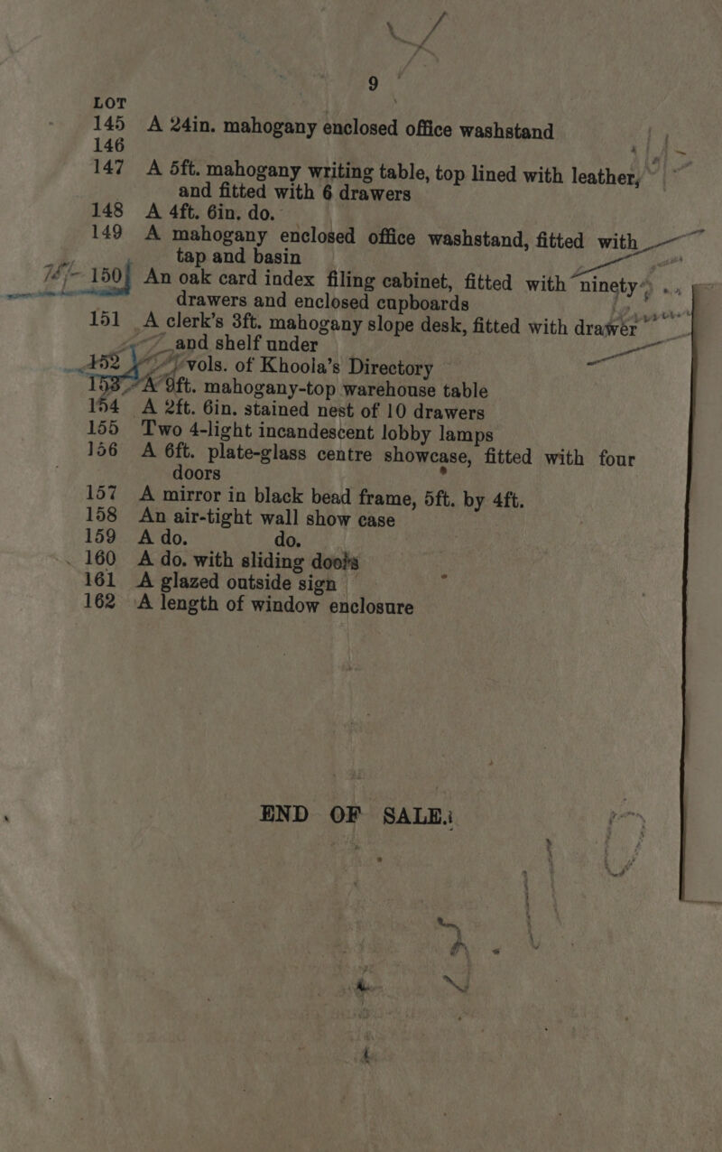 145 146 15] 154 155 156 157 158 159 - 160 161 162 : ya %. 9 A 24in. mahogany enclosed office washstand A 5ft. mahogany writing table, top lined with leather,” and fitted with 6 drawers A 4ft. 6in, do. — - A mahogany enclosed office washstand, fitted with ~~ | tap and basin t — An oak card index filing cabinet, fitted with ninety*) ... drawers and enclosed cupboards LF sand A clerk’s 3ft. mahogany slope desk, fitted with drawer ies Pal wn Ae Ot. mahogany-top warehouse table A 2ft. 6in. stained nest of 10 drawers Two 4-light incandescent lobby lamps A 6ft. plate-glass centre showcase, fitted with four doors | 4 A mirror in black bead frame, 5ft. by 4ft. An air-tight wall show case | A do. SC ee A do. with sliding doois A glazed outside sign — A length of window enclosure “4 ¥ OF