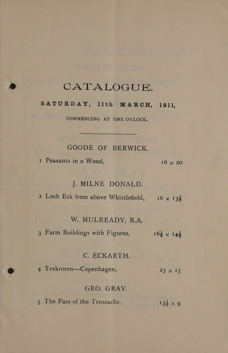 CATALOGUE. SATURDAY, llth MARCH, COMMENCING AT ONE O'CLOCK. GOODE OF BERWICK. 1 Peasants in a Wood, J. MILNE DONALD. 2 Loch Eck from above Whistlefield, W. MULREADY, R.A. 3 Farm Buildings with Figures, C. ECKARTH. 4 Trekroren—Copenhagen, GEO. GRAY. 1911, 16 x 20 16 x 134 163 x 143 25 x 15