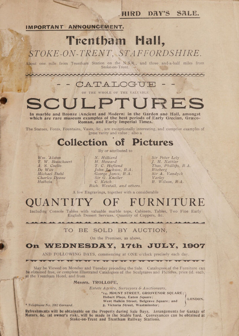 | HIRD DAY’S SALE. yh iM Ege TANT” ANNOUNCEMENT. Trenthain Fall, STOKE- ON-TRENT,. STAFFORDSHIRE. ut one mile from Trentham Station on he Ny SR. and three and-a-half miles from , Stoke-on-Trent. ne a Pak _- CATALOGUE — OF THE WHOLE OF THE VALUABLE : * SCULPTURES In marble and Bronze (Ancient and Modern) in the Garden and Hall, amongst pyictig are rare ean examples of the ae periods of Early Grecian, Greco=- Roman, and Early Imperiai Times. | The Statues, Fonts, Fountains, Vases, &amp;c., are exceptionally interesting, and Sartore examples of E great rarity and value; alsoa : “Collection ‘of Pictures : 3 By or attributed to a Wm. ‘Alston N. Hilliard Sir Peter Lely 3 T. W. Booschaert H. Howard J. M. Nattier oe A. S. Coello “BY OO; dofland Thos, Phillips, R.A. De Witt | John J@ckson, R.A. Rheberg . Michael Dahl George Jones, R.A. Sir A. Vandyck Charles Deane Sir G. Kuneller Varley Holbein = C. Ketch R. Wilson, Bea. Rich. Westall, and others. A few Engravings, together with a considerable | QUANTITY OF FURNITURE Including Console Tables with valuable marble ‘Bins. Cabinets, Tables, Two Fine Early English Dessert Services, Quantity of Coppers, &amp;c. #: owe ee jv a vv TO BE SOLD BY AUCTION, | On the Premises, as above, | On WEDNESDAY, 17th JULY, 1907 p AND FOLLOWING DAYS, commencing at ONE o'clock precisely each day. VST Vr vr Vw ES. fin aetill ~_ May be Viewed on Monday and Tuesday preceding the Sale. Catalogues of the Furniture can be obtained free, or complete Illustrated Catalogues of the Sculptures and Pictures, price 6d. each, _ at the Trentham Hotel, and from Messrs. TROLLOPE, f Estate Agents, Surveyors &amp; Auctioneers, 5 *14, MOUNT STREET, GROSVENOR eee Hobart Place, Eaton Square; West Halkin Street, Belgraye Square; and \ LONpeN 2 Telephone No. 2062 Gerrard. 5, Victoria Street, Westminster; Refreshments will be obtainable on the Property during Sale Days. Arrangements for Garage of Motors, &amp;c. ae owner’s risk), will be made in the Stable Yard. Conveyances can be obtained at Stoke- -on-Trent and Trentham Railway Stations.
