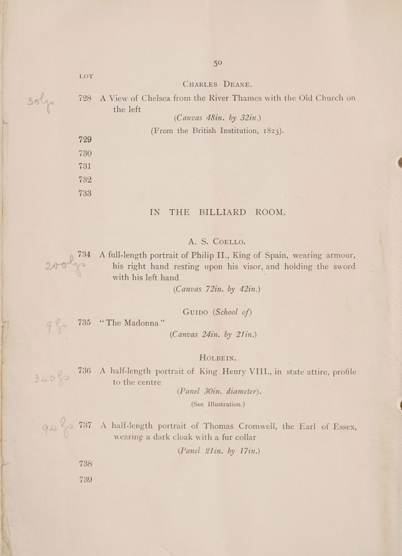 SE I Cote ma ge I etme ear ee owe — OY rr age z Si zs » LOT 134 139 736 738 50 CHARLES DEANE. the left (Canvas 48in. by 3210.) (From the British Institution, 1823). EN ERE SBI Deak OO Me AT *SMASOELLO: A full-length portrait of Philip II., King of Spain, wearing armour, with his left hand (Canvas 72in. by 4210.) GuIDo (School of) “The Madonna” (Canvas 241n. by 2171n.) HOLBEIN. to the centre (Panel 30in. diameter). (See Illustration.) A half-length portrait of Thomas Cromwell, the Earl of Essex wearing a dark cloak with a fur collar (Panel 27in. by 1710.) 3