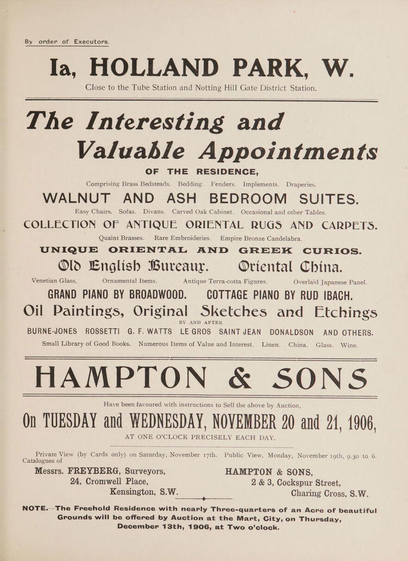 By order of Executors. Ia, HOLLAND PARK, W. Close to the Tube Station and Notting Hill Gate District Station. The Interesting and Valuable Appointments OF THE RESIDENCE, Comprising Brass Bedsteads. Bedding. Fenders. Implements. Draperies. WALNUT AND ASH BEDROOM SUITES. Easy Chairs. Sofas. Divans. Carved Oak Cabinet. Occasional and other Tables. COLLECTION OF ANTIQUE ORIENTAL RUGS AND CARPETS. Quaint Brasses. Rare Embroideries. Empire Bronze Candelabra. UNIQUE ORIENTAL AND GREEK CURIOS. Old Lnglish Bureaur. Oriental China. ~ Venetian Glass, Ornamental Items. Antique Terra-cotta Figures. Overlaid Japanese Panel. GRAND PIANO BY BROADWOOD. COTTAGE PIANO BY RUD IBACH. Oil Paintings, Original Sketches and Etchings BY AND AFTER _ BURNE-JONES ROSSETTI G.F. WATTS LEGROS SAINTJEAN DONALDSON’ AND OTHERS. Small Library of Good Books. Numerous Items of Value and Interest. Linen. China. Glass. Wine. i re ns eee Have been favoured with instructions to Sell the above by Auction, On TUESDAY and WEDNESDAY, NOVEMBER 20 and 21, 1906. AT ONE O'CLOCK PRECISELY EACH DAY, Private View (by Cards only) on Saturday, November 17th. Public View, Monday, November roth, 9.30 to 6. Catalogues of Messrs. FREYBERG,. Surveyors, HAMPTON &amp; SONS, 24, Cromwell Place, 2 &amp; 3, Cockspur Street, Kensington, S.W. Charing Cross, S.W. Sa aean EERE: AEE NOTE.—The Freehold Residence with nearly Three-quarters of an Acre of beautiful Grounds will be offered by Auction at the Mart, City, on Thursday, December 13th, 1906, at Two o’clock.