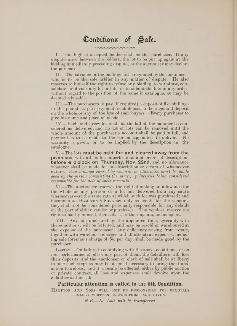 Conditions of Safe, I.—The highest accepted bidder shall be the purchaser. If any dispute arise between the bidders, the lot to be put up again at the bidding immediately preceding dispute, or the auctioneer may declare the purchaser. II.—tThe advance in the biddings to be regulated by the auctioneer, who is to be the sole arbiter in any matter of dispute. He also reserves to himself the right to refuse any bidding, to withdraw, con- solidate or divide any lot or lots, or to submit the lots in any order, without regard to the position of the same in catalogue, as may be deemed advisable. I1I.—The purchasers to pay (if required) a deposit of five shillings in the pound as part payment, such deposit to be a general deposit on the whole or any of the lots of such buyers. Every purchaser to give his name and place of abode. IV.—Each and every lot shall at the fall of the hammer be con- sidered as delivered, and no lot or lots can be removed until the whole amount of the purchaser’s account shall be paid in full, and payment is to be made to the person appointed to deliver. No warranty is given, or to be implied by the description in the catalogue. V.—The lots must be paid for and cleared away from the premises, with all faults, imperfections and errors of description, before 4 o’clock on Thursday, Nov. 22nd, and no allowance whatever shall be made for misdescription or errors of whatsoever nature. Any damage caused by removal, or otherwise, must be made good by the person committing the same ; principals being considered responsible for the acts of their servants. VI.—The auctioneer reserves the right of making an allowance for the whole or any portion of a lot not delivered from any cause whatsoever—at the same rate at which such lot was purchased; and inasmuch as Hampton &amp; Sons act only as agents for the vendors, they shall not be considered personally responsible for any default on the part of either vendor or purchaser. The vendors reserve the right to bid by himself, themselves, or their agents, or his agent. VII.—Any lots uncleared by the appointed time, agreeably with the conditions, will be forfeited, and may be resold or warehoused at the expense of the purchaser; any deficiency arising from resale, together with warehouse charges and all attendant expenses, includ- ing sale foreman’s charge of 5s. per day, shall be made good by the purchaser. Lastity.—On failure in complying with the above conditions, or on non-performance of all or any part of them, the defaulters will lose their deposits, and the auctioneer or clerk of sale shall be at liberty to take such steps as may be deemed necessary to bring the trans action to aclose; and if a resale be effected, either by public auction or private contract, all loss and expenses shall devolve upon the defaulter at this sale. Particular attention is called to the 5th Condition. HAMPTON AND SONS WILL NOT BE RESPONSIBLE FOR REMOVALS UNLESS WRITTEN INSTRUCTIONS ARE GIVEN. N.B.—No Lots will be transferred.