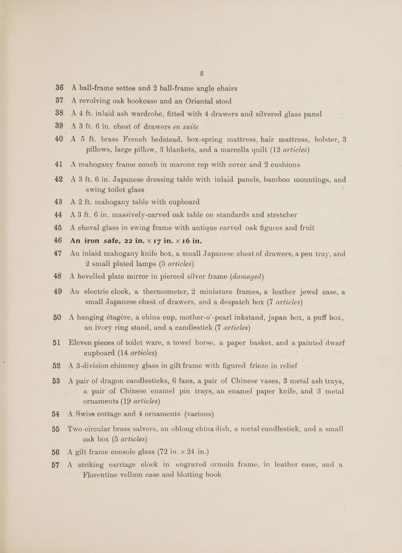 36 37 38 39 40 41 43 44 45 46 47 48 49 50 51 52 53 54 D9 56 5 A ball-frame settee and 2 ball-frame angle chairs A revolving oak bookcase and an Oriental stool A 4 ft. inlaid ash wardrobe, fitted with 4 drawers and silvered glass panel A 3 ft. 6 in. chest of drawers en suite A 5 ft. brass French bedstead, box-spring mattress, hair mattress, bolster, 3 pillows, large pillow, 3 blankets, and a marcella quilt (12 articles) - A mahogany frame couch in marone rep with cover and 2 cushions A 3 ft. 6 in. Japanese dressing table with inlaid panels, bamboo mountings, and swing toilet glass A 2 ft. mahogany table with cupboard A 3 ft. 6 in. massively-carved oak table on standards and stretcher - A cheval glass in swing frame with antique carved oak figures and fruit An iron safe, 22 in. X17 in. x 16 in. An inlaid mahogany knife box, a small Japanese chest of drawers, a pen tray, and 2 small plated lamps (6 articles) A bevelled plate mirror in pierced silver frame (damaged) An electric clock, a thermometer, 2 miniature frames, a leather jewel case, a small Japanese chest of drawers, and a despatch box (7 articles) A hanging étagére, a china cup, mother-o’-pearl inkstand, japan box, a Dae box, an ivory ring stand, and a candlestick (7 artzcles) Kleven pieces of toilet ware, a towel horse, a paper basket, and a penned dwarf cupboard (14 articles) | A 3-division chimney glass in gilt frame with figured frieze in relief A pair of dragon candlesticks, 6 fans, a pair of Chinese vases, 3 metal ash trays, a pair of Chinese enamel pin trays, an enamel paper knife, and 3 metal ornaments (19 artecles) Two circular brass salvers, an oblong china dish, a metal candlestick, anda small oak box (5 articles) A gilt frame console glass (72 in. x 24 in.) A striking carriage clock in engraved ormolu frame, in leather case, and a ‘Florentine vellum case and blotting book