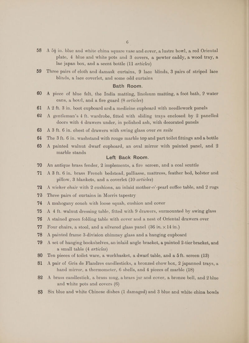 58 59 60 61 62 63 64 65 70 ret 72 73 74 75 76 77 78 79 80 81 82 6 A 54 in. blue and white china square vase and cover, a lustre bowl, a red Oriental plate, 4 blue and white pots and 3 covers, a pewter caddy, a wood tray, a lac japan box, and a scent bottle (11 artzcles) Three pairs of cloth and damask curtains, 9 lace blinds, 3 pairs of striped lace blinds, a lace coverlet, and some odd curtains Bath Room. A piece of blue felt, the India matting, linoleum matting, a foot bath, 2 water cans, a bowl, and a fire guard (8 articles) A 2 ft. 3 in. boot cupboard and a medicine cupboard with needlework panels A gentleman’s 4 ft. wardrobe, fitted with sliding trays enclosed by 2 panelled doors with 4 drawers under, in polished ash, with decorated panels A 3 ft. 6 in. chest of drawers with swing glass over en swite The 3 ft. 6 in. washstand with rouge marble top and part toilet fittings and a bottle A painted walnut dwarf cupboard, an oval mirror with painted panel, and 2 marble stands Left Back Room. An antique brass fender, 2 implements, a fire screen, and a coal scuttle A 3 ft. 6 in. brass French bedstead, palliasse, mattress, feather bed, bolster and pillow, 3 blankets, and a coverlet (10 artzcles) A wicker chair with 2 cushions, an inlaid mother-o’-pearl coffee table, and 2 rugs Three pairs of curtains in Morris tapestry A mahogany couch with loose squab, cushion and cover A 4 ft. walnut dressing table, fitted with 9 drawers, surmounted by swing glass A stained green folding table with cover and a nest of Oriental drawers over Four chairs, a stool, and a silvered glass panel (86 in. x 14 in.) A painted frame 3-division chimney glass and a hanging cupboard A set of hanging bookshelves, an inlaid angle bracket, a painted 2-tier bracket, and a small table (4 artzcles) Ten pieces of toilet ware, a workbasket, a dwarf table, and a 5ft. screen (13) A pair of Gris de Flandres candlesticks, a bronzed chow box, 2 japanned trays, a hand mirror, a thermometer, 6 shells, and 4 pieces of marble (18) A brass candlestick, a brass mug, a brass jar and cover, a bronze bell, and 2 blue and white pots and covers (6)