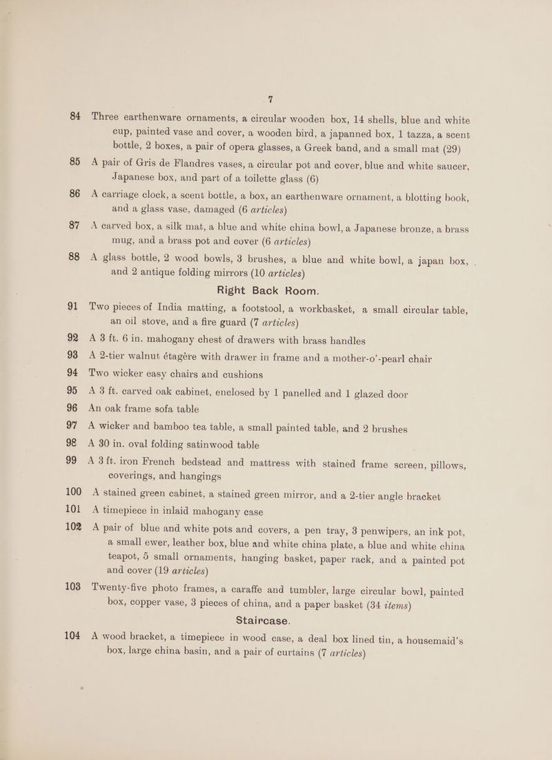 84 85 86 87 88 91 92 93 94 95 96 97 98 99 100 101 102 103 104 q Three earthenware ornaments, a circular wooden box, 14 shells, blue and white cup, painted vase and cover, a wooden bird, a japanned box, 1 tazza, a scent bottle, 2 boxes, a pair of opera glasses, a Greek band, and a small mat (29) A pair of Gris de Flandres vases, a circular pot and cover, blue and white saucer, Japanese box, and part of a toilette glass (6) A carriage clock, a scent bottle, a box, an earthenware ornament, a blotting book, and a glass vase, damaged (6 articles) A carved box, a silk mat, a blue and white china bowl, a Japanese bronze, a brass mug, and a brass pot and cover (6 articles) and 2 antique folding mirrors (10 articles) Right Back Room. Two pieces of India matting, a footstool, a workbasket, a small circular table, an oil stove, and a fire guard (7 artzcles) A 3 ft. 6 in. mahogany chest of drawers with brass handles A 2-tier walnut étagére with drawer in frame and a mother-o’-pearl chair Two wicker easy chairs and cushions A 3 ft. carved oak cabinet, enclosed by 1 panelled and 1 glazed door An oak frame sofa table A wicker and bamboo tea table, a small painted table, and 2 brushes A 30 in. oval folding satinwood table A 3 ft. iron French bedstead and mattress with stained frame screen, pillows, coverings, and hangings A stained green cabinet, a stained green mirror, and a 2-tier angle bracket A timepiece in inlaid mahogany case A pair of blue and white pots and covers, a pen tray, 3 penwipers, an ink pot, a small ewer, leather box, blue and white china plate, a blue and white china teapot, 5 small ornaments, hanging basket, paper rack, and a painted pot and cover (19 articles) Twenty-five photo frames, a caraffe and tumbler, large circular bowl, painted box, copper vase, 3 pieces of china, and a paper basket (34 ctems) Staircase. A wood bracket, a timepiece in wood case, a deal box lined tin, a housemaid’s