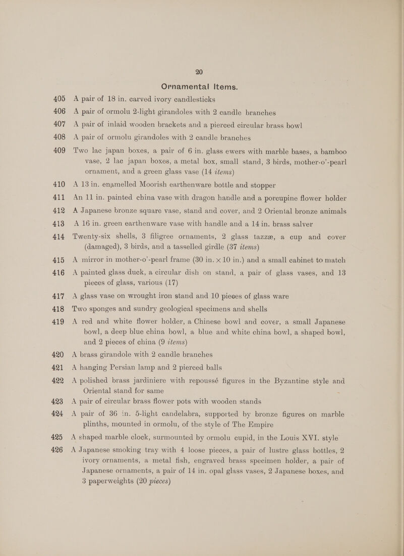 405 406 407 408 409 410 411 412 413 414 415 416 417 418 419 420 421 422 423 424 425 426 20 Ornamental Items. A pair of 18 in. carved ivory candlesticks A pair of ormolu 2-light girandoles with 2 candle branches A pair of inlaid wooden brackets and a pierced circular brass bowl A pair of ormolu girandoles with 2 candle branches Two lac japan boxes, a pair of 6 in. glass ewers with marble bases, a bamboo vase, 2 lac japan boxes, a metal box, small stand, 3 birds, mother-o’-pearl ornament, and a green glass vase (14 items) A 13 in. enamelled Moorish earthenware bottle and stopper An 11 in. painted china vase with dragon handle and a porcupine flower holder A Japanese bronze square vase, stand and cover, and 2 Oriental bronze animals A 16 in. green earthenware vase with handle and a 14 in. brass salver Twenty-six shells, 3 filigree ornaments, 2 glass tazze, a cup and cover (damaged), 3 birds, and a tasselled girdle (37 items) A mirror in mother-o’-pearl frame (30 in. x 10 in.) and a small cabinet to match A painted glass duck, a circular dish on stand, a pair of glass vases, and 13 pieces of glass, various (17) A glass vase on wrought iron stand and 10 pieces of glass ware Two sponges and sundry geological specimens and shells A red and white flower holder, a Chinese bowl and cover, a small Japanese bowl, a deep blue china bowl, a blue and white china bowl, a shaped bowl, and 2 pieces of china (9 items) A brass girandole with 2 candle branches A hanging Persian lamp and 2 pierced balls A polished brass jardiniere with repoussé figures in the Byzantine style and Oriental stand for same : A pair of circular brass flower pots with wooden stands A pair of 386 in. d-light candelabra, supported by bronze figures on marble plinths, mounted in ormolu, of the style of The Empire A shaped marble clock, surmounted by ormolu cupid, in the Louis XVI. style A Japanese smoking tray with 4 loose pieces, a pair of lustre glass bottles, 2 ivory ornaments, a metal fish, engraved brass specimen holder, a pair of Japanese ornaments, a pair of 14 in. opal glass vases, 2 Japanese boxes, and 3 paperweights (20 pieces) eS