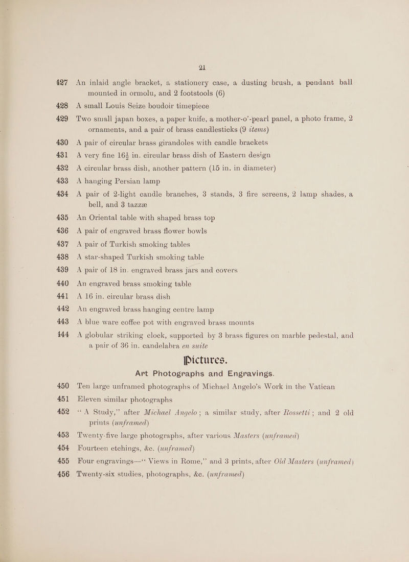 427 428 429 430 431 432 433 434 435 436 437 438 439 440 441 442 443 444 450 451 452 453 454 455 456 21 An inlaid angle bracket, 2 stationery case, a dusting brush, a pendant ball mounted in ormolu, and 2 footstools (6) A small Louis Seize boudoir timepiece Two small japan boxes, a paper knife, a mother-o’-pearl panel, a photo frame, 2 ornaments, and a pair of brass candlesticks (9 ctems) A pair of circular brass girandoles with candle brackets A very fine 164 in. circular brass dish of Eastern design A circular brass dish, another pattern (16 in. in diameter) A hanging Persian lamp A pair of 2-lght candle branches, 3 stands, 3 fire screens, 2 lamp shades, a bell, and 3 tazza An Oriental table with shaped brass top A pair of engraved brass flower bowls A pair of Turkish smoking tables A star-shaped Turkish smoking table A pair of 18 in. engraved brass jars and covers An engraved brass smoking table A 16 in. circular brass dish An engraved brass hanging centre lamp A blue ware coffee pot with engraved brass mounts A globular striking clock, supported by 3 brass figures on marble pedestal, and a pair of 36 in. candelabra en sucte Pictures. Art Photographs and Engravings. Ten large unframed photographs of Michael Angelo’s Work in the Vatican Eleven similar photographs “A Study,” after Michael Angelo; a similar study, after Rossett?; and 2 old prints (wnframed) Twenty-five large photographs, after various Masters (unframed) Fourteen etchings, &amp;c. (wrframed) Four engravings—‘ Views in Rome,” and 3 prints, after Old Masters (unframed) Twenty-six studies, photographs, &amp;c. (wnframed)