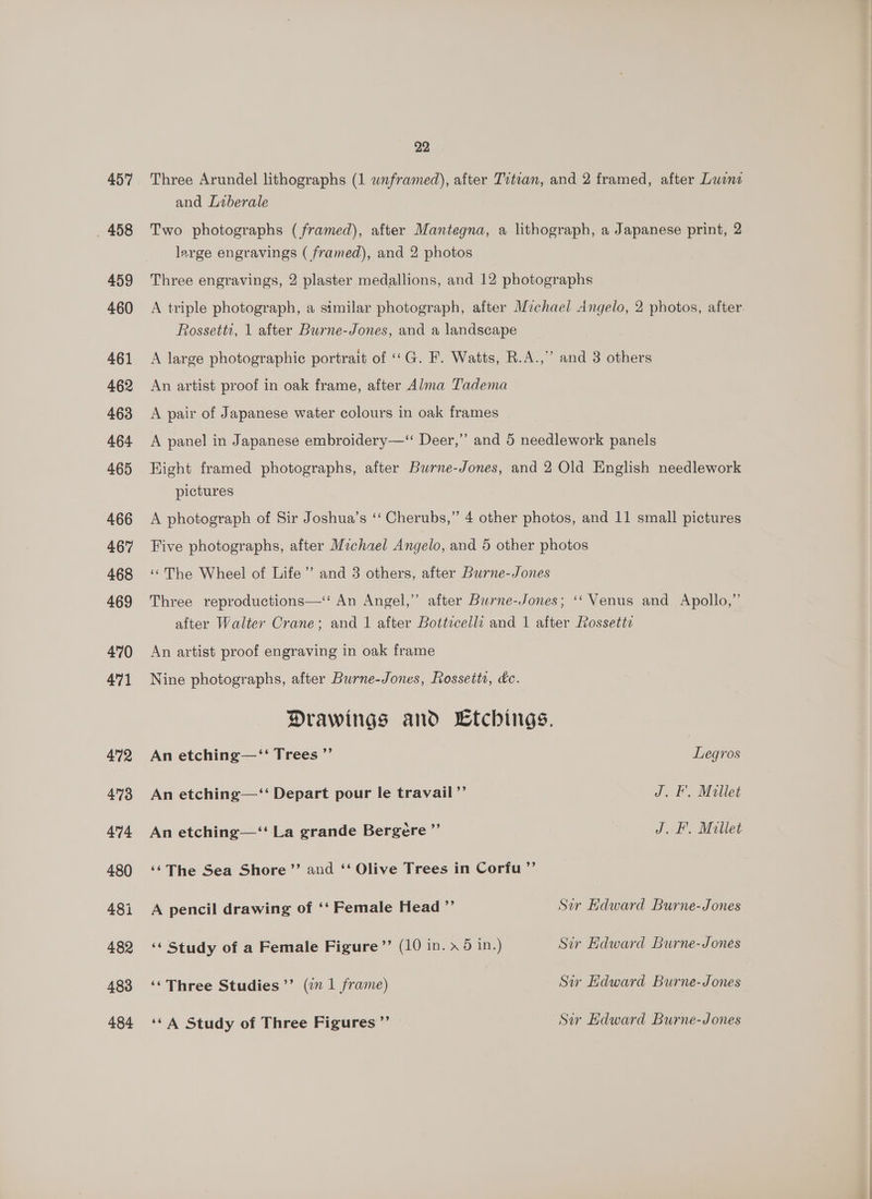 457 _ 458 459 460 461 462 463 464 465 466 467 468 469 470 471 472 473 474 480 481 482 483 484 22 Three Arundel lithographs (1 wnframed), after Titian, and 2 framed, after Luene and Liberale Two photographs (framed), after Mantegna, a lithograph, a Japanese print, 2 large engravings ( framed), and 2 photos Three engravings, 2 plaster medallions, and 12 photographs A triple photograph, a similar photograph, after Michael Angelo, 2 photos, after. Rossetti, 1 after Burne-Jones, and a landscape A large photographie portrait of ««G. F. Watts, R.A.,” and 3 others An artist proof in oak frame, after Alma Tadema A pair of Japanese water colours in oak frames A panel in Japanese embroidery—‘ Deer,” and 5 needlework panels Right framed photographs, after Burne-Jones, and 2 Old English needlework pictures A photograph of Sir Joshua’s ‘‘ Cherubs,” 4 other photos, and 11 small pictures Five photographs, after Michael Angelo, and 5 other photos ‘The Wheel of Life’’ and 3 others, after Burne-Jones Three reproductions—‘ An Angel,” after Burne-Jones; ‘‘ Venus and Apollo,” after Walter Crane; and 1 after Bottecelli and 1 after Rossette An artist proof engraving in oak frame Nine photographs, after Burne-Jones, Rossetts, &amp;c. Drawings and Ltchings, An etching—‘‘ Trees ”’ Legros An etching—‘‘ Depart pour le travail ”’ J. F. Millet An etching—‘‘ La grande Bergere ”’ J. F. Millet ‘¢The Sea Shore’’ and ‘‘ Olive Trees in Corfu ’’ A pencil drawing of ‘‘ Female Head ”’ Sir Edward Burne-Jones ‘* Study of a Female Figure ’’ (10 in. » 6 in.) Sir Edward Burne-Jones ‘‘ Three Studies’’ (in 1 frame) Sir Edward Burne-Jones ‘¢ A Study of Three Figures ”’ Sir Edward Burne-Jones